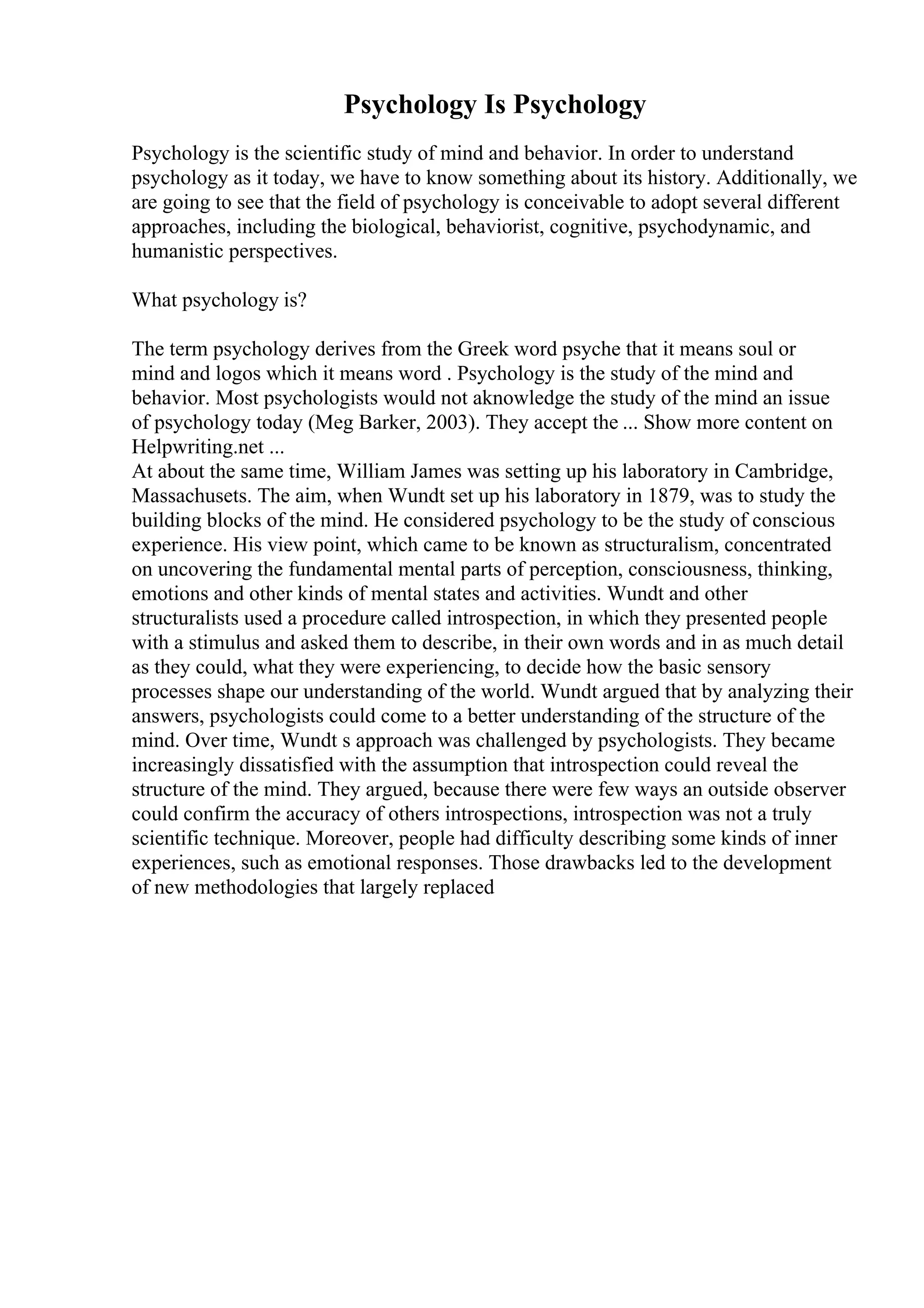 Psychology Is Psychology
Psychology is the scientific study of mind and behavior. In order to understand
psychology as it today, we have to know something about its history. Additionally, we
are going to see that the field of psychology is conceivable to adopt several different
approaches, including the biological, behaviorist, cognitive, psychodynamic, and
humanistic perspectives.
What psychology is?
The term psychology derives from the Greek word psyche that it means soul or
mind and logos which it means word . Psychology is the study of the mind and
behavior. Most psychologists would not aknowledge the study of the mind an issue
of psychology today (Meg Barker, 2003). They accept the ... Show more content on
Helpwriting.net ...
At about the same time, William James was setting up his laboratory in Cambridge,
Massachusets. The aim, when Wundt set up his laboratory in 1879, was to study the
building blocks of the mind. He considered psychology to be the study of conscious
experience. His view point, which came to be known as structuralism, concentrated
on uncovering the fundamental mental parts of perception, consciousness, thinking,
emotions and other kinds of mental states and activities. Wundt and other
structuralists used a procedure called introspection, in which they presented people
with a stimulus and asked them to describe, in their own words and in as much detail
as they could, what they were experiencing, to decide how the basic sensory
processes shape our understanding of the world. Wundt argued that by analyzing their
answers, psychologists could come to a better understanding of the structure of the
mind. Over time, Wundt s approach was challenged by psychologists. They became
increasingly dissatisfied with the assumption that introspection could reveal the
structure of the mind. They argued, because there were few ways an outside observer
could confirm the accuracy of others introspections, introspection was not a truly
scientific technique. Moreover, people had difficulty describing some kinds of inner
experiences, such as emotional responses. Those drawbacks led to the development
of new methodologies that largely replaced
 
