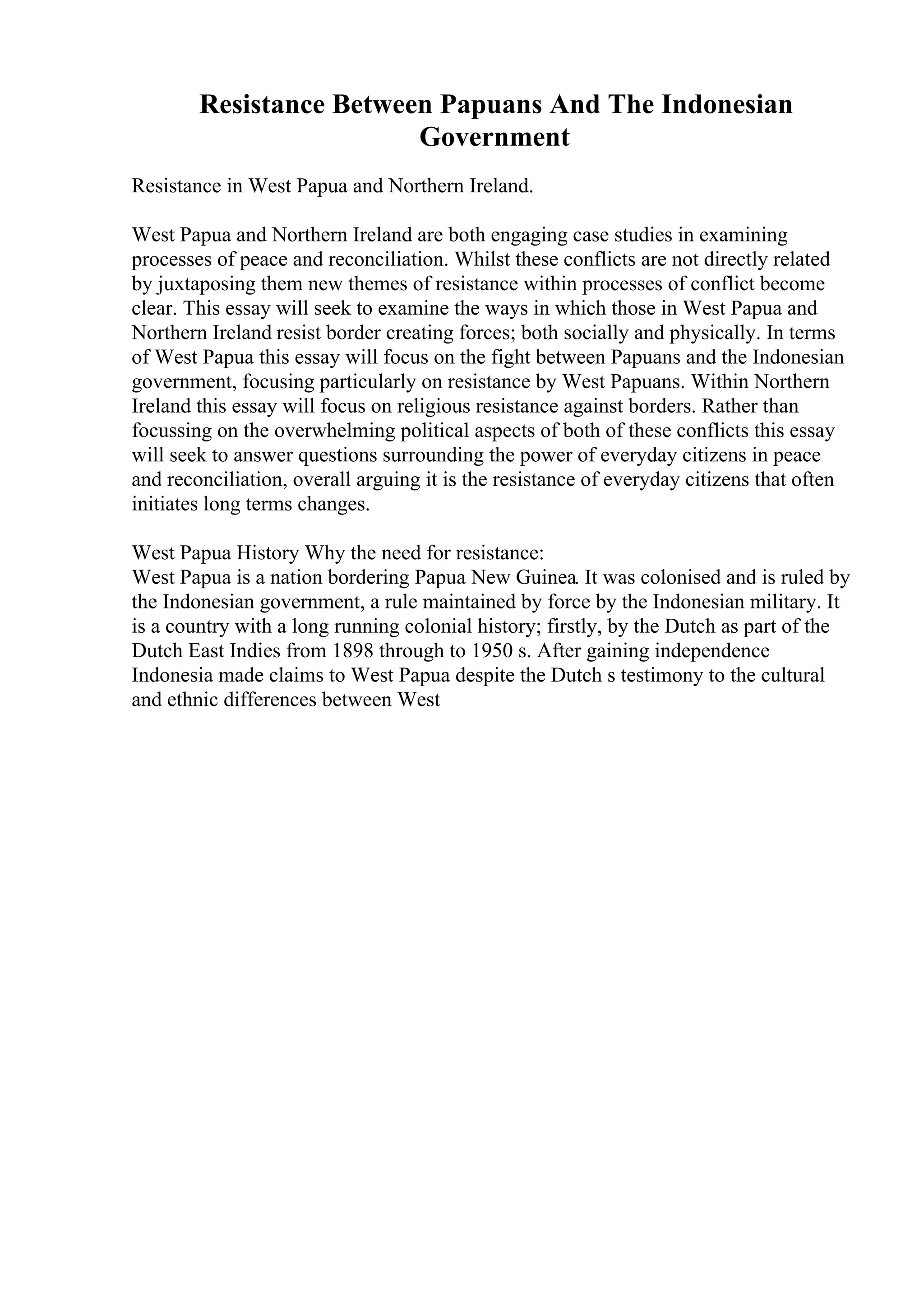 Resistance Between Papuans And The Indonesian
Government
Resistance in West Papua and Northern Ireland.
West Papua and Northern Ireland are both engaging case studies in examining
processes of peace and reconciliation. Whilst these conflicts are not directly related
by juxtaposing them new themes of resistance within processes of conflict become
clear. This essay will seek to examine the ways in which those in West Papua and
Northern Ireland resist border creating forces; both socially and physically. In terms
of West Papua this essay will focus on the fight between Papuans and the Indonesian
government, focusing particularly on resistance by West Papuans. Within Northern
Ireland this essay will focus on religious resistance against borders. Rather than
focussing on the overwhelming political aspects of both of these conflicts this essay
will seek to answer questions surrounding the power of everyday citizens in peace
and reconciliation, overall arguing it is the resistance of everyday citizens that often
initiates long terms changes.
West Papua History Why the need for resistance:
West Papua is a nation bordering Papua New Guinea. It was colonised and is ruled by
the Indonesian government, a rule maintained by force by the Indonesian military. It
is a country with a long running colonial history; firstly, by the Dutch as part of the
Dutch East Indies from 1898 through to 1950 s. After gaining independence
Indonesia made claims to West Papua despite the Dutch s testimony to the cultural
and ethnic differences between West
 