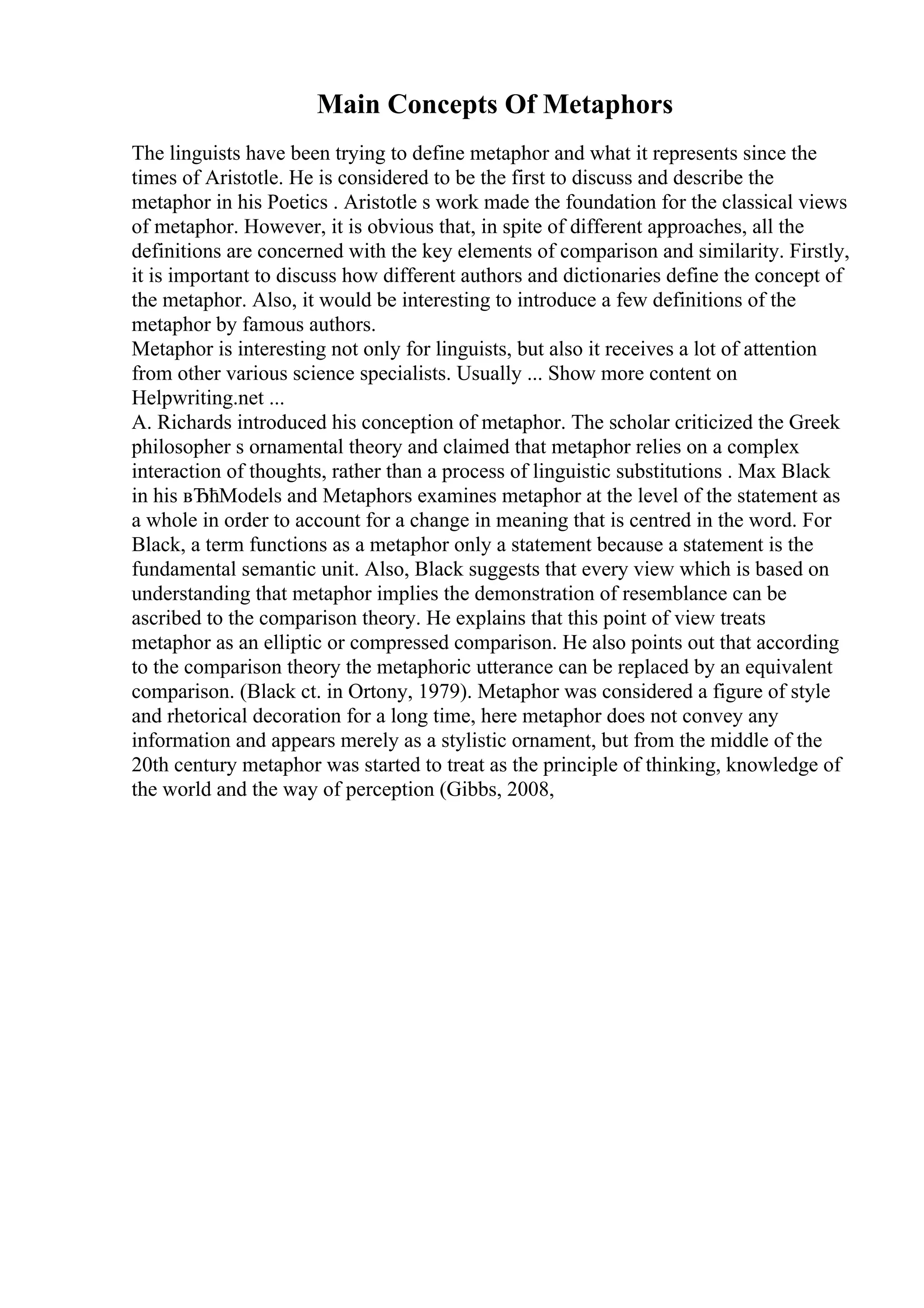 Main Concepts Of Metaphors
The linguists have been trying to define metaphor and what it represents since the
times of Aristotle. He is considered to be the first to discuss and describe the
metaphor in his Poetics . Aristotle s work made the foundation for the classical views
of metaphor. However, it is obvious that, in spite of different approaches, all the
definitions are concerned with the key elements of comparison and similarity. Firstly,
it is important to discuss how different authors and dictionaries define the concept of
the metaphor. Also, it would be interesting to introduce a few definitions of the
metaphor by famous authors.
Metaphor is interesting not only for linguists, but also it receives a lot of attention
from other various science specialists. Usually ... Show more content on
Helpwriting.net ...
A. Richards introduced his conception of metaphor. The scholar criticized the Greek
philosopher s ornamental theory and claimed that metaphor relies on a complex
interaction of thoughts, rather than a process of linguistic substitutions . Max Black
in his вЂћModels and Metaphors examines metaphor at the level of the statement as
a whole in order to account for a change in meaning that is centred in the word. For
Black, a term functions as a metaphor only a statement because a statement is the
fundamental semantic unit. Also, Black suggests that every view which is based on
understanding that metaphor implies the demonstration of resemblance can be
ascribed to the comparison theory. He explains that this point of view treats
metaphor as an elliptic or compressed comparison. He also points out that according
to the comparison theory the metaphoric utterance can be replaced by an equivalent
comparison. (Black ct. in Ortony, 1979). Metaphor was considered a figure of style
and rhetorical decoration for a long time, here metaphor does not convey any
information and appears merely as a stylistic ornament, but from the middle of the
20th century metaphor was started to treat as the principle of thinking, knowledge of
the world and the way of perception (Gibbs, 2008,
 
