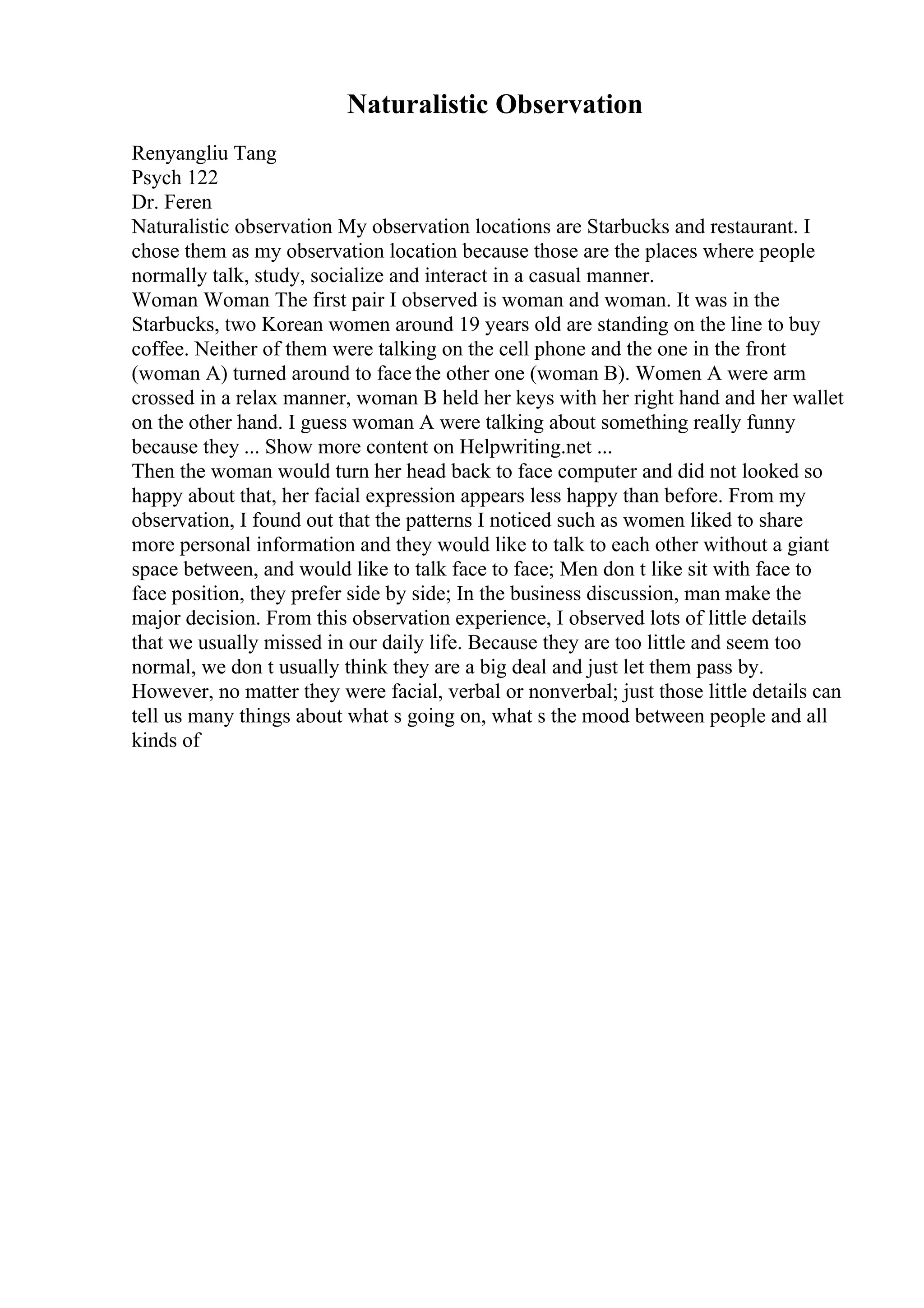 Naturalistic Observation
Renyangliu Tang
Psych 122
Dr. Feren
Naturalistic observation My observation locations are Starbucks and restaurant. I
chose them as my observation location because those are the places where people
normally talk, study, socialize and interact in a casual manner.
Woman Woman The first pair I observed is woman and woman. It was in the
Starbucks, two Korean women around 19 years old are standing on the line to buy
coffee. Neither of them were talking on the cell phone and the one in the front
(woman A) turned around to face the other one (woman B). Women A were arm
crossed in a relax manner, woman B held her keys with her right hand and her wallet
on the other hand. I guess woman A were talking about something really funny
because they ... Show more content on Helpwriting.net ...
Then the woman would turn her head back to face computer and did not looked so
happy about that, her facial expression appears less happy than before. From my
observation, I found out that the patterns I noticed such as women liked to share
more personal information and they would like to talk to each other without a giant
space between, and would like to talk face to face; Men don t like sit with face to
face position, they prefer side by side; In the business discussion, man make the
major decision. From this observation experience, I observed lots of little details
that we usually missed in our daily life. Because they are too little and seem too
normal, we don t usually think they are a big deal and just let them pass by.
However, no matter they were facial, verbal or nonverbal; just those little details can
tell us many things about what s going on, what s the mood between people and all
kinds of
 