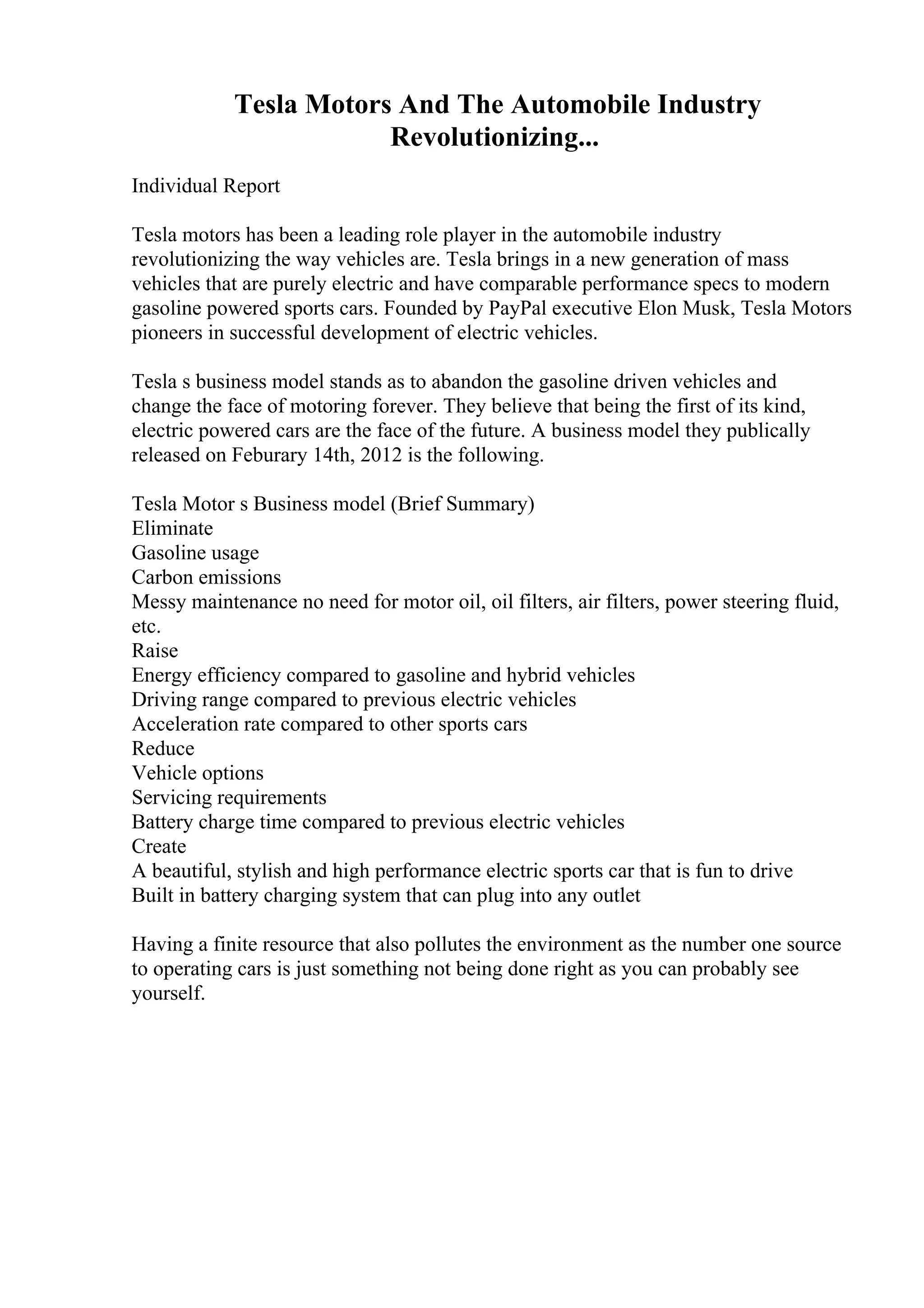 Tesla Motors And The Automobile Industry
Revolutionizing...
Individual Report
Tesla motors has been a leading role player in the automobile industry
revolutionizing the way vehicles are. Tesla brings in a new generation of mass
vehicles that are purely electric and have comparable performance specs to modern
gasoline powered sports cars. Founded by PayPal executive Elon Musk, Tesla Motors
pioneers in successful development of electric vehicles.
Tesla s business model stands as to abandon the gasoline driven vehicles and
change the face of motoring forever. They believe that being the first of its kind,
electric powered cars are the face of the future. A business model they publically
released on Feburary 14th, 2012 is the following.
Tesla Motor s Business model (Brief Summary)
Eliminate
Gasoline usage
Carbon emissions
Messy maintenance no need for motor oil, oil filters, air filters, power steering fluid,
etc.
Raise
Energy efficiency compared to gasoline and hybrid vehicles
Driving range compared to previous electric vehicles
Acceleration rate compared to other sports cars
Reduce
Vehicle options
Servicing requirements
Battery charge time compared to previous electric vehicles
Create
A beautiful, stylish and high performance electric sports car that is fun to drive
Built in battery charging system that can plug into any outlet
Having a finite resource that also pollutes the environment as the number one source
to operating cars is just something not being done right as you can probably see
yourself.
 