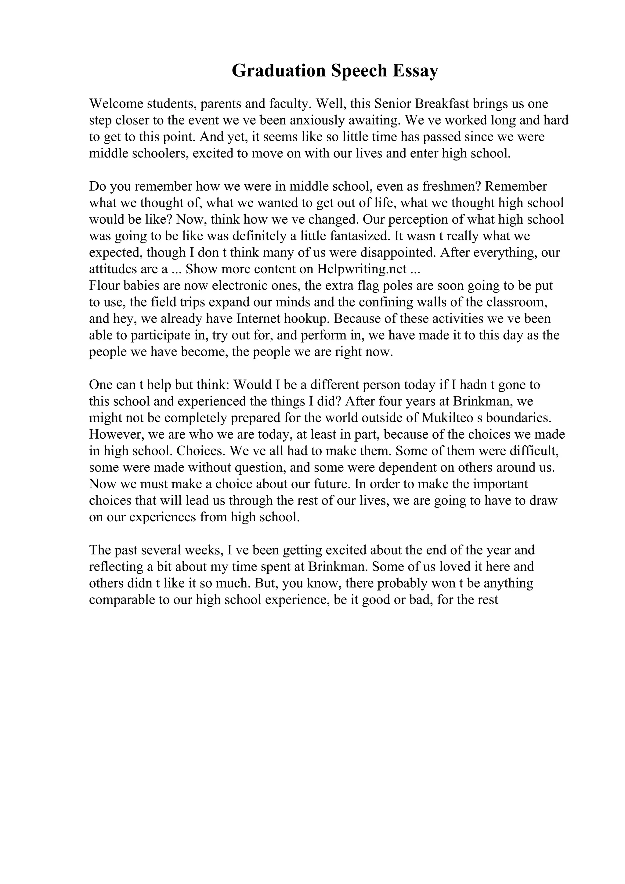 Graduation Speech Essay
Welcome students, parents and faculty. Well, this Senior Breakfast brings us one
step closer to the event we ve been anxiously awaiting. We ve worked long and hard
to get to this point. And yet, it seems like so little time has passed since we were
middle schoolers, excited to move on with our lives and enter high school.
Do you remember how we were in middle school, even as freshmen? Remember
what we thought of, what we wanted to get out of life, what we thought high school
would be like? Now, think how we ve changed. Our perception of what high school
was going to be like was definitely a little fantasized. It wasn t really what we
expected, though I don t think many of us were disappointed. After everything, our
attitudes are a ... Show more content on Helpwriting.net ...
Flour babies are now electronic ones, the extra flag poles are soon going to be put
to use, the field trips expand our minds and the confining walls of the classroom,
and hey, we already have Internet hookup. Because of these activities we ve been
able to participate in, try out for, and perform in, we have made it to this day as the
people we have become, the people we are right now.
One can t help but think: Would I be a different person today if I hadn t gone to
this school and experienced the things I did? After four years at Brinkman, we
might not be completely prepared for the world outside of Mukilteo s boundaries.
However, we are who we are today, at least in part, because of the choices we made
in high school. Choices. We ve all had to make them. Some of them were difficult,
some were made without question, and some were dependent on others around us.
Now we must make a choice about our future. In order to make the important
choices that will lead us through the rest of our lives, we are going to have to draw
on our experiences from high school.
The past several weeks, I ve been getting excited about the end of the year and
reflecting a bit about my time spent at Brinkman. Some of us loved it here and
others didn t like it so much. But, you know, there probably won t be anything
comparable to our high school experience, be it good or bad, for the rest
 