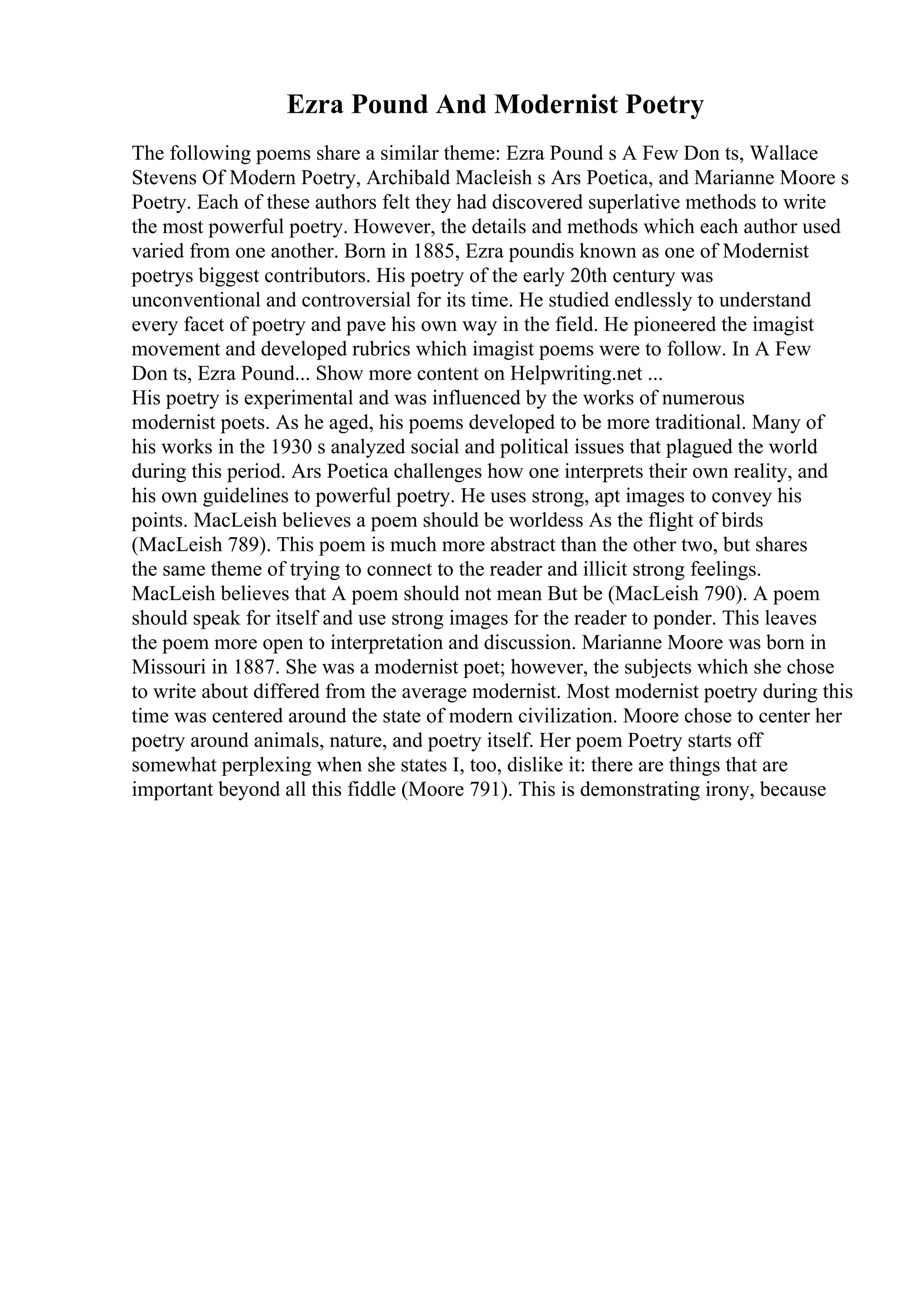 Ezra Pound And Modernist Poetry
The following poems share a similar theme: Ezra Pound s A Few Don ts, Wallace
Stevens Of Modern Poetry, Archibald Macleish s Ars Poetica, and Marianne Moore s
Poetry. Each of these authors felt they had discovered superlative methods to write
the most powerful poetry. However, the details and methods which each author used
varied from one another. Born in 1885, Ezra poundis known as one of Modernist
poetrys biggest contributors. His poetry of the early 20th century was
unconventional and controversial for its time. He studied endlessly to understand
every facet of poetry and pave his own way in the field. He pioneered the imagist
movement and developed rubrics which imagist poems were to follow. In A Few
Don ts, Ezra Pound... Show more content on Helpwriting.net ...
His poetry is experimental and was influenced by the works of numerous
modernist poets. As he aged, his poems developed to be more traditional. Many of
his works in the 1930 s analyzed social and political issues that plagued the world
during this period. Ars Poetica challenges how one interprets their own reality, and
his own guidelines to powerful poetry. He uses strong, apt images to convey his
points. MacLeish believes a poem should be worldess As the flight of birds
(MacLeish 789). This poem is much more abstract than the other two, but shares
the same theme of trying to connect to the reader and illicit strong feelings.
MacLeish believes that A poem should not mean But be (MacLeish 790). A poem
should speak for itself and use strong images for the reader to ponder. This leaves
the poem more open to interpretation and discussion. Marianne Moore was born in
Missouri in 1887. She was a modernist poet; however, the subjects which she chose
to write about differed from the average modernist. Most modernist poetry during this
time was centered around the state of modern civilization. Moore chose to center her
poetry around animals, nature, and poetry itself. Her poem Poetry starts off
somewhat perplexing when she states I, too, dislike it: there are things that are
important beyond all this fiddle (Moore 791). This is demonstrating irony, because
 