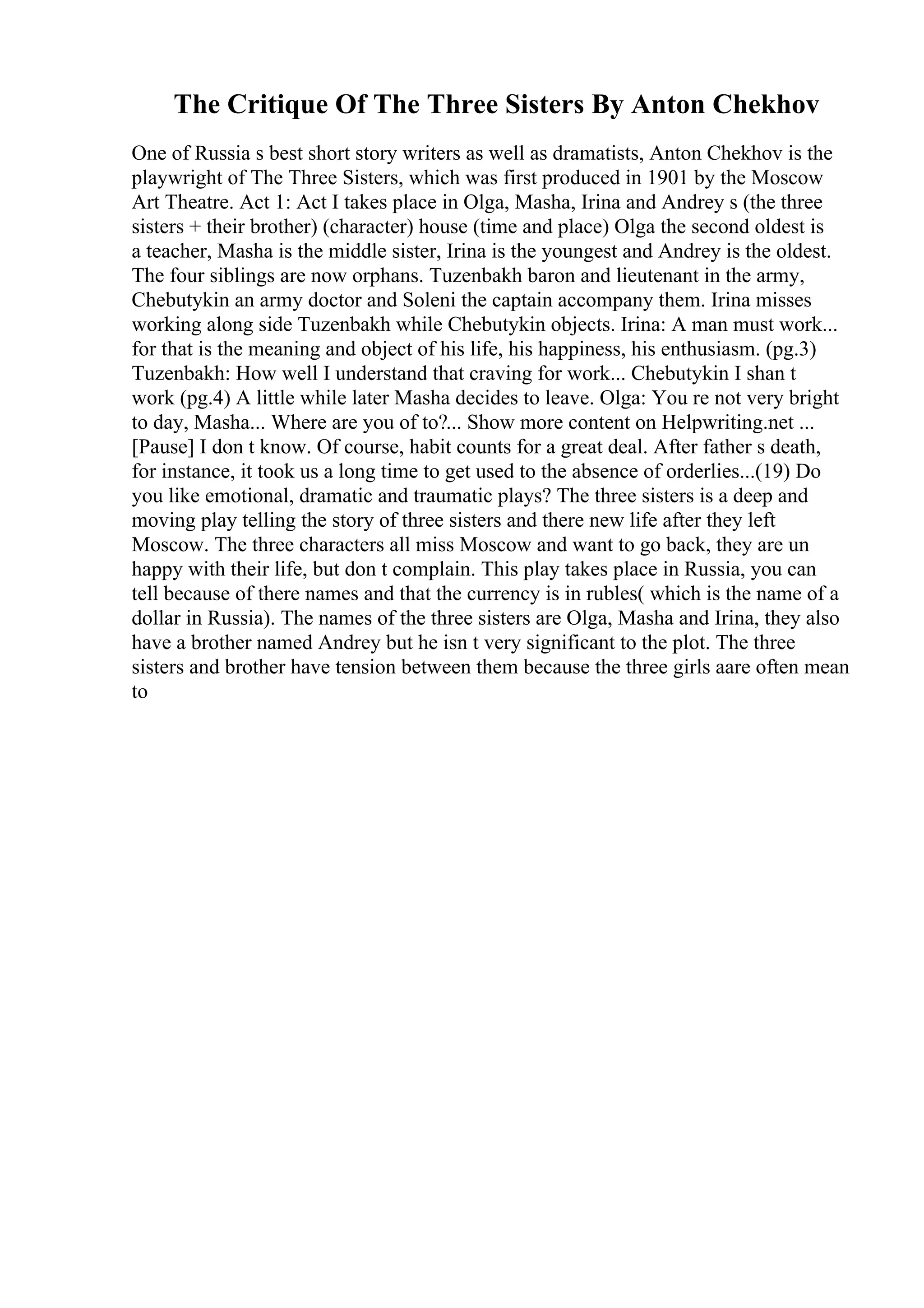 The Critique Of The Three Sisters By Anton Chekhov
One of Russia s best short story writers as well as dramatists, Anton Chekhov is the
playwright of The Three Sisters, which was first produced in 1901 by the Moscow
Art Theatre. Act 1: Act I takes place in Olga, Masha, Irina and Andrey s (the three
sisters + their brother) (character) house (time and place) Olga the second oldest is
a teacher, Masha is the middle sister, Irina is the youngest and Andrey is the oldest.
The four siblings are now orphans. Tuzenbakh baron and lieutenant in the army,
Chebutykin an army doctor and Soleni the captain accompany them. Irina misses
working along side Tuzenbakh while Chebutykin objects. Irina: A man must work...
for that is the meaning and object of his life, his happiness, his enthusiasm. (pg.3)
Tuzenbakh: How well I understand that craving for work... Chebutykin I shan t
work (pg.4) A little while later Masha decides to leave. Olga: You re not very bright
to day, Masha... Where are you of to?... Show more content on Helpwriting.net ...
[Pause] I don t know. Of course, habit counts for a great deal. After father s death,
for instance, it took us a long time to get used to the absence of orderlies...(19) Do
you like emotional, dramatic and traumatic plays? The three sisters is a deep and
moving play telling the story of three sisters and there new life after they left
Moscow. The three characters all miss Moscow and want to go back, they are un
happy with their life, but don t complain. This play takes place in Russia, you can
tell because of there names and that the currency is in rubles( which is the name of a
dollar in Russia). The names of the three sisters are Olga, Masha and Irina, they also
have a brother named Andrey but he isn t very significant to the plot. The three
sisters and brother have tension between them because the three girls aare often mean
to
 
