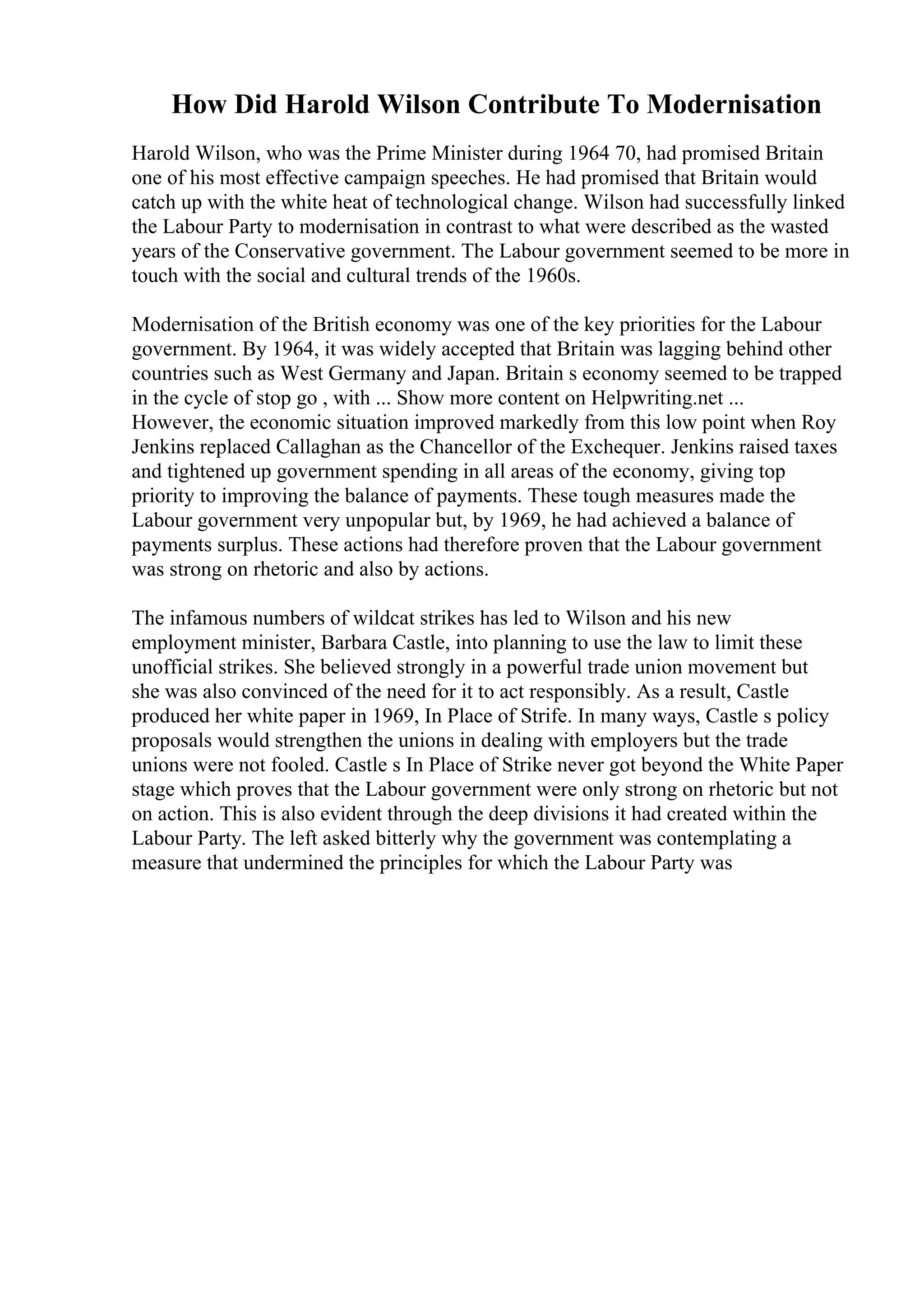 How Did Harold Wilson Contribute To Modernisation
Harold Wilson, who was the Prime Minister during 1964 70, had promised Britain
one of his most effective campaign speeches. He had promised that Britain would
catch up with the white heat of technological change. Wilson had successfully linked
the Labour Party to modernisation in contrast to what were described as the wasted
years of the Conservative government. The Labour government seemed to be more in
touch with the social and cultural trends of the 1960s.
Modernisation of the British economy was one of the key priorities for the Labour
government. By 1964, it was widely accepted that Britain was lagging behind other
countries such as West Germany and Japan. Britain s economy seemed to be trapped
in the cycle of stop go , with ... Show more content on Helpwriting.net ...
However, the economic situation improved markedly from this low point when Roy
Jenkins replaced Callaghan as the Chancellor of the Exchequer. Jenkins raised taxes
and tightened up government spending in all areas of the economy, giving top
priority to improving the balance of payments. These tough measures made the
Labour government very unpopular but, by 1969, he had achieved a balance of
payments surplus. These actions had therefore proven that the Labour government
was strong on rhetoric and also by actions.
The infamous numbers of wildcat strikes has led to Wilson and his new
employment minister, Barbara Castle, into planning to use the law to limit these
unofficial strikes. She believed strongly in a powerful trade union movement but
she was also convinced of the need for it to act responsibly. As a result, Castle
produced her white paper in 1969, In Place of Strife. In many ways, Castle s policy
proposals would strengthen the unions in dealing with employers but the trade
unions were not fooled. Castle s In Place of Strike never got beyond the White Paper
stage which proves that the Labour government were only strong on rhetoric but not
on action. This is also evident through the deep divisions it had created within the
Labour Party. The left asked bitterly why the government was contemplating a
measure that undermined the principles for which the Labour Party was
 