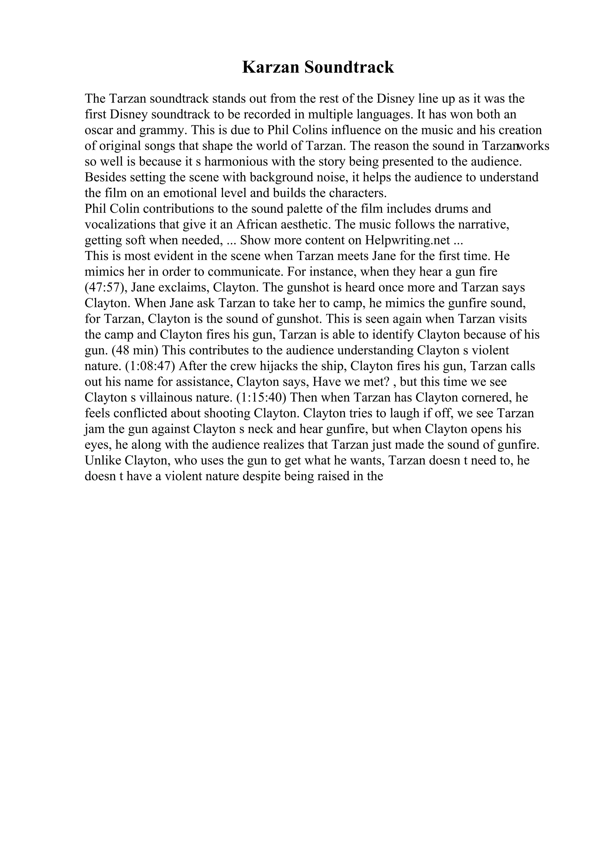 Karzan Soundtrack
The Tarzan soundtrack stands out from the rest of the Disney line up as it was the
first Disney soundtrack to be recorded in multiple languages. It has won both an
oscar and grammy. This is due to Phil Colins influence on the music and his creation
of original songs that shape the world of Tarzan. The reason the sound in Tarzanworks
so well is because it s harmonious with the story being presented to the audience.
Besides setting the scene with background noise, it helps the audience to understand
the film on an emotional level and builds the characters.
Phil Colin contributions to the sound palette of the film includes drums and
vocalizations that give it an African aesthetic. The music follows the narrative,
getting soft when needed, ... Show more content on Helpwriting.net ...
This is most evident in the scene when Tarzan meets Jane for the first time. He
mimics her in order to communicate. For instance, when they hear a gun fire
(47:57), Jane exclaims, Clayton. The gunshot is heard once more and Tarzan says
Clayton. When Jane ask Tarzan to take her to camp, he mimics the gunfire sound,
for Tarzan, Clayton is the sound of gunshot. This is seen again when Tarzan visits
the camp and Clayton fires his gun, Tarzan is able to identify Clayton because of his
gun. (48 min) This contributes to the audience understanding Clayton s violent
nature. (1:08:47) After the crew hijacks the ship, Clayton fires his gun, Tarzan calls
out his name for assistance, Clayton says, Have we met? , but this time we see
Clayton s villainous nature. (1:15:40) Then when Tarzan has Clayton cornered, he
feels conflicted about shooting Clayton. Clayton tries to laugh if off, we see Tarzan
jam the gun against Clayton s neck and hear gunfire, but when Clayton opens his
eyes, he along with the audience realizes that Tarzan just made the sound of gunfire.
Unlike Clayton, who uses the gun to get what he wants, Tarzan doesn t need to, he
doesn t have a violent nature despite being raised in the
 