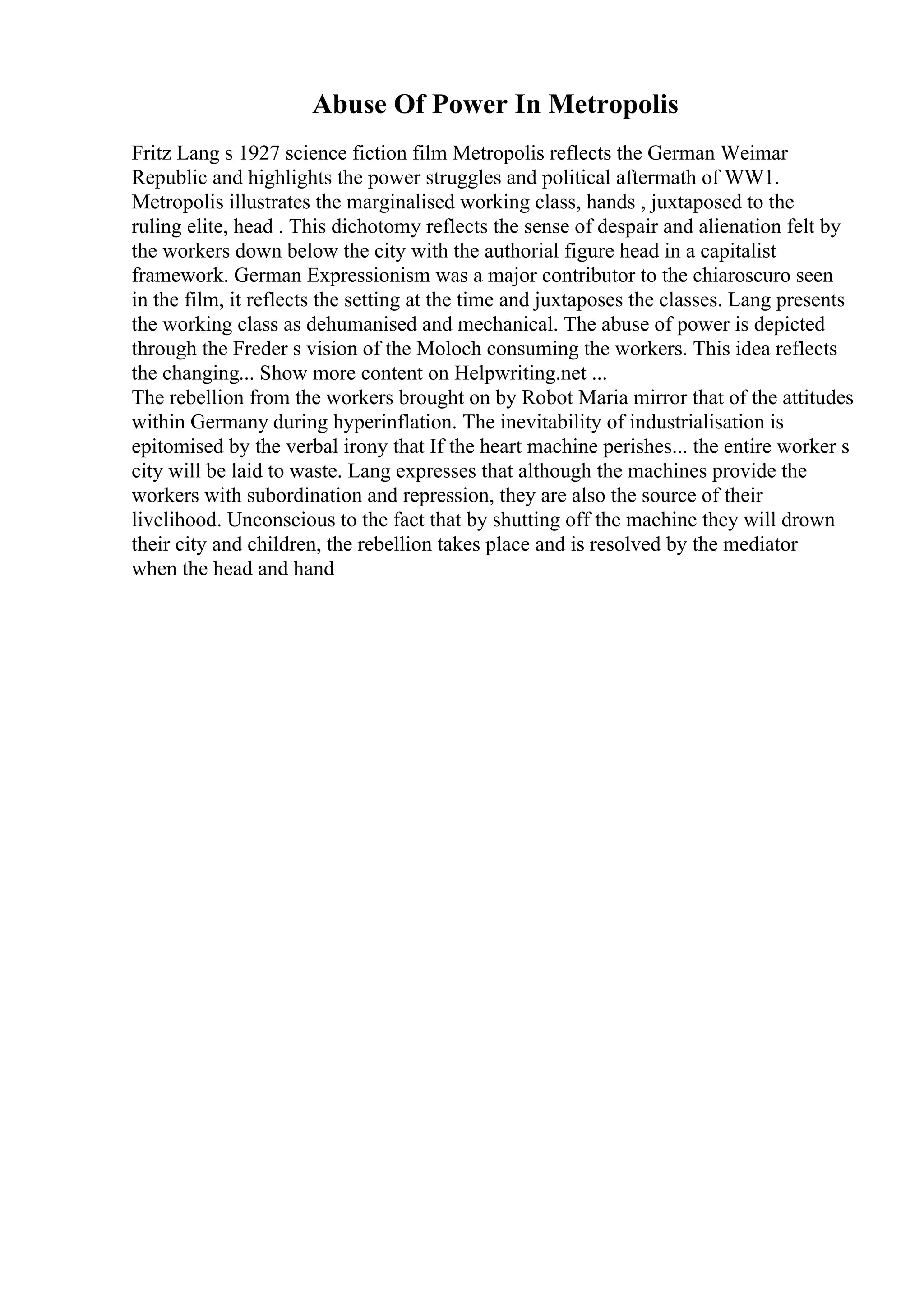 Abuse Of Power In Metropolis
Fritz Lang s 1927 science fiction film Metropolis reflects the German Weimar
Republic and highlights the power struggles and political aftermath of WW1.
Metropolis illustrates the marginalised working class, hands , juxtaposed to the
ruling elite, head . This dichotomy reflects the sense of despair and alienation felt by
the workers down below the city with the authorial figure head in a capitalist
framework. German Expressionism was a major contributor to the chiaroscuro seen
in the film, it reflects the setting at the time and juxtaposes the classes. Lang presents
the working class as dehumanised and mechanical. The abuse of power is depicted
through the Freder s vision of the Moloch consuming the workers. This idea reflects
the changing... Show more content on Helpwriting.net ...
The rebellion from the workers brought on by Robot Maria mirror that of the attitudes
within Germany during hyperinflation. The inevitability of industrialisation is
epitomised by the verbal irony that If the heart machine perishes... the entire worker s
city will be laid to waste. Lang expresses that although the machines provide the
workers with subordination and repression, they are also the source of their
livelihood. Unconscious to the fact that by shutting off the machine they will drown
their city and children, the rebellion takes place and is resolved by the mediator
when the head and hand
 