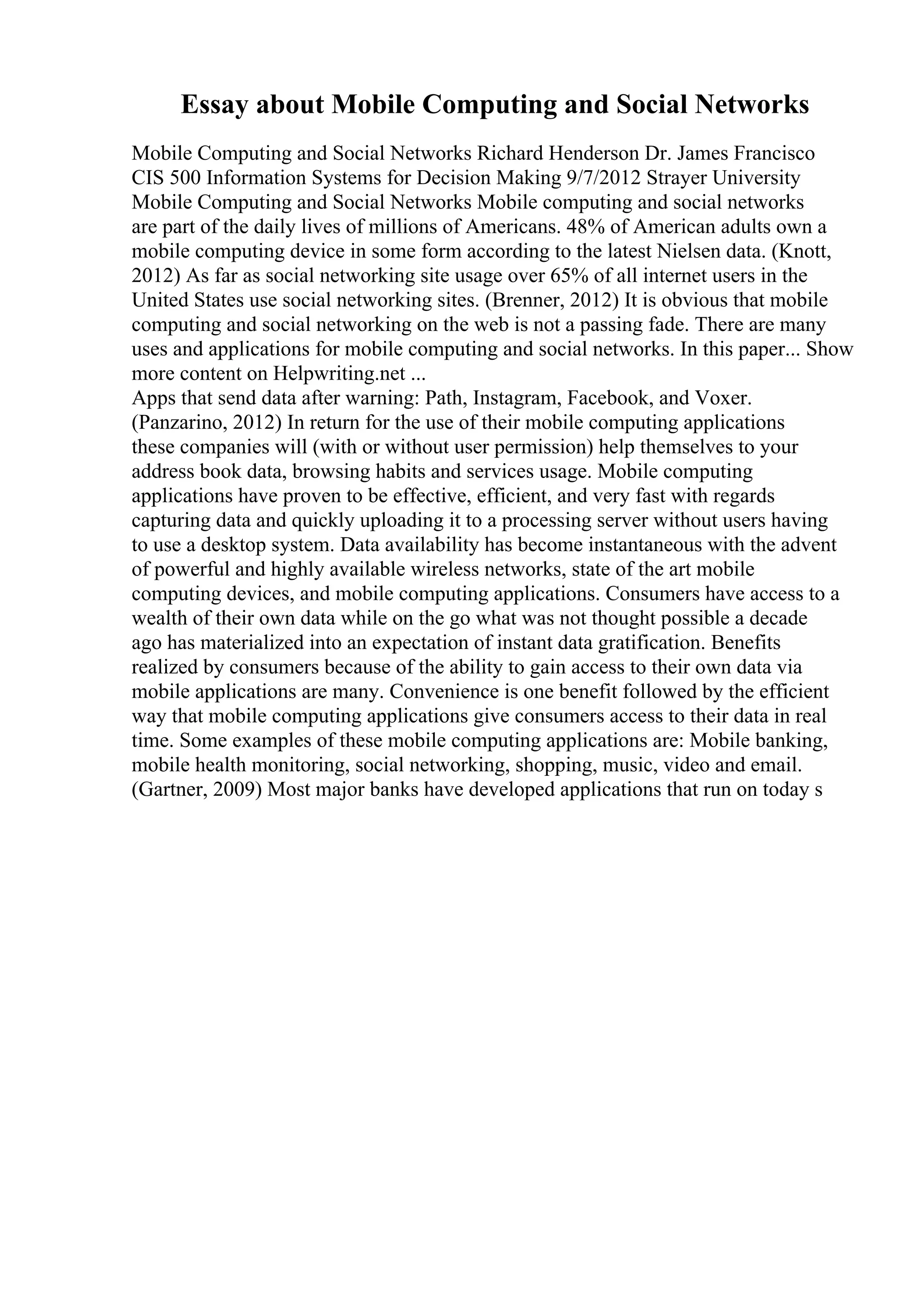 Essay about Mobile Computing and Social Networks
Mobile Computing and Social Networks Richard Henderson Dr. James Francisco
CIS 500 Information Systems for Decision Making 9/7/2012 Strayer University
Mobile Computing and Social Networks Mobile computing and social networks
are part of the daily lives of millions of Americans. 48% of American adults own a
mobile computing device in some form according to the latest Nielsen data. (Knott,
2012) As far as social networking site usage over 65% of all internet users in the
United States use social networking sites. (Brenner, 2012) It is obvious that mobile
computing and social networking on the web is not a passing fade. There are many
uses and applications for mobile computing and social networks. In this paper... Show
more content on Helpwriting.net ...
Apps that send data after warning: Path, Instagram, Facebook, and Voxer.
(Panzarino, 2012) In return for the use of their mobile computing applications
these companies will (with or without user permission) help themselves to your
address book data, browsing habits and services usage. Mobile computing
applications have proven to be effective, efficient, and very fast with regards
capturing data and quickly uploading it to a processing server without users having
to use a desktop system. Data availability has become instantaneous with the advent
of powerful and highly available wireless networks, state of the art mobile
computing devices, and mobile computing applications. Consumers have access to a
wealth of their own data while on the go what was not thought possible a decade
ago has materialized into an expectation of instant data gratification. Benefits
realized by consumers because of the ability to gain access to their own data via
mobile applications are many. Convenience is one benefit followed by the efficient
way that mobile computing applications give consumers access to their data in real
time. Some examples of these mobile computing applications are: Mobile banking,
mobile health monitoring, social networking, shopping, music, video and email.
(Gartner, 2009) Most major banks have developed applications that run on today s
 