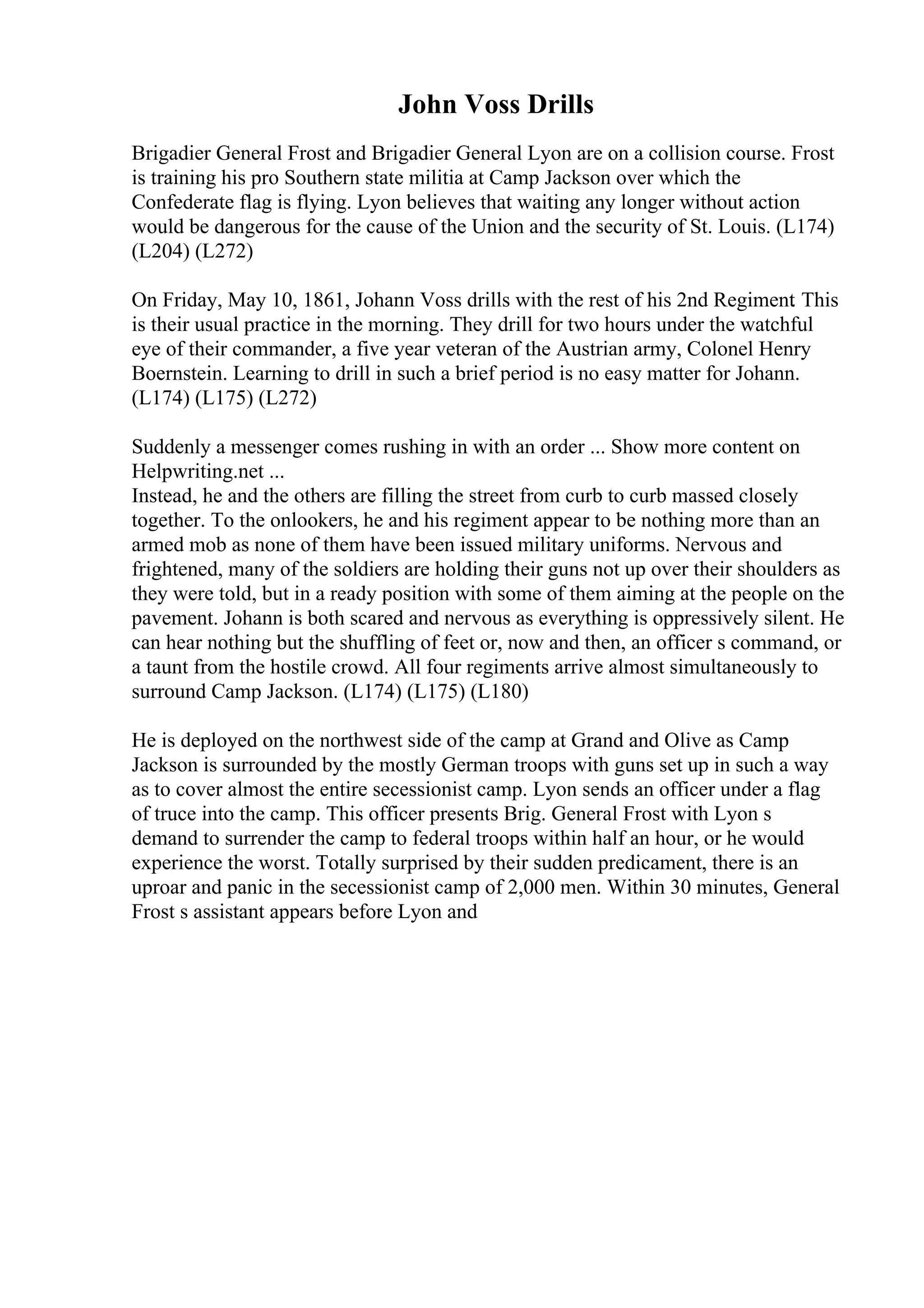John Voss Drills
Brigadier General Frost and Brigadier General Lyon are on a collision course. Frost
is training his pro Southern state militia at Camp Jackson over which the
Confederate flag is flying. Lyon believes that waiting any longer without action
would be dangerous for the cause of the Union and the security of St. Louis. (L174)
(L204) (L272)
On Friday, May 10, 1861, Johann Voss drills with the rest of his 2nd Regiment. This
is their usual practice in the morning. They drill for two hours under the watchful
eye of their commander, a five year veteran of the Austrian army, Colonel Henry
Boernstein. Learning to drill in such a brief period is no easy matter for Johann.
(L174) (L175) (L272)
Suddenly a messenger comes rushing in with an order ... Show more content on
Helpwriting.net ...
Instead, he and the others are filling the street from curb to curb massed closely
together. To the onlookers, he and his regiment appear to be nothing more than an
armed mob as none of them have been issued military uniforms. Nervous and
frightened, many of the soldiers are holding their guns not up over their shoulders as
they were told, but in a ready position with some of them aiming at the people on the
pavement. Johann is both scared and nervous as everything is oppressively silent. He
can hear nothing but the shuffling of feet or, now and then, an officer s command, or
a taunt from the hostile crowd. All four regiments arrive almost simultaneously to
surround Camp Jackson. (L174) (L175) (L180)
He is deployed on the northwest side of the camp at Grand and Olive as Camp
Jackson is surrounded by the mostly German troops with guns set up in such a way
as to cover almost the entire secessionist camp. Lyon sends an officer under a flag
of truce into the camp. This officer presents Brig. General Frost with Lyon s
demand to surrender the camp to federal troops within half an hour, or he would
experience the worst. Totally surprised by their sudden predicament, there is an
uproar and panic in the secessionist camp of 2,000 men. Within 30 minutes, General
Frost s assistant appears before Lyon and
 