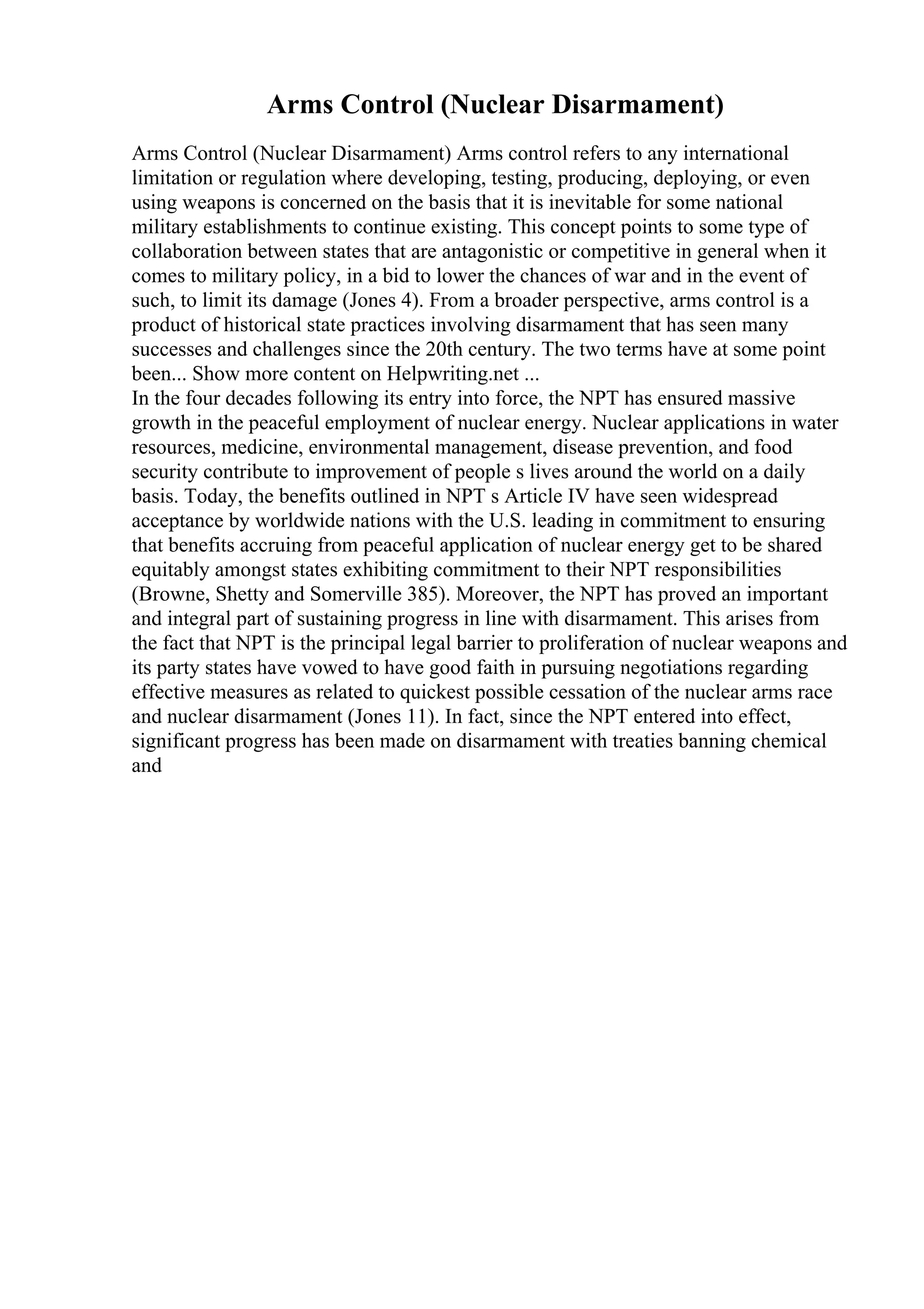 Arms Control (Nuclear Disarmament)
Arms Control (Nuclear Disarmament) Arms control refers to any international
limitation or regulation where developing, testing, producing, deploying, or even
using weapons is concerned on the basis that it is inevitable for some national
military establishments to continue existing. This concept points to some type of
collaboration between states that are antagonistic or competitive in general when it
comes to military policy, in a bid to lower the chances of war and in the event of
such, to limit its damage (Jones 4). From a broader perspective, arms control is a
product of historical state practices involving disarmament that has seen many
successes and challenges since the 20th century. The two terms have at some point
been... Show more content on Helpwriting.net ...
In the four decades following its entry into force, the NPT has ensured massive
growth in the peaceful employment of nuclear energy. Nuclear applications in water
resources, medicine, environmental management, disease prevention, and food
security contribute to improvement of people s lives around the world on a daily
basis. Today, the benefits outlined in NPT s Article IV have seen widespread
acceptance by worldwide nations with the U.S. leading in commitment to ensuring
that benefits accruing from peaceful application of nuclear energy get to be shared
equitably amongst states exhibiting commitment to their NPT responsibilities
(Browne, Shetty and Somerville 385). Moreover, the NPT has proved an important
and integral part of sustaining progress in line with disarmament. This arises from
the fact that NPT is the principal legal barrier to proliferation of nuclear weapons and
its party states have vowed to have good faith in pursuing negotiations regarding
effective measures as related to quickest possible cessation of the nuclear arms race
and nuclear disarmament (Jones 11). In fact, since the NPT entered into effect,
significant progress has been made on disarmament with treaties banning chemical
and
 