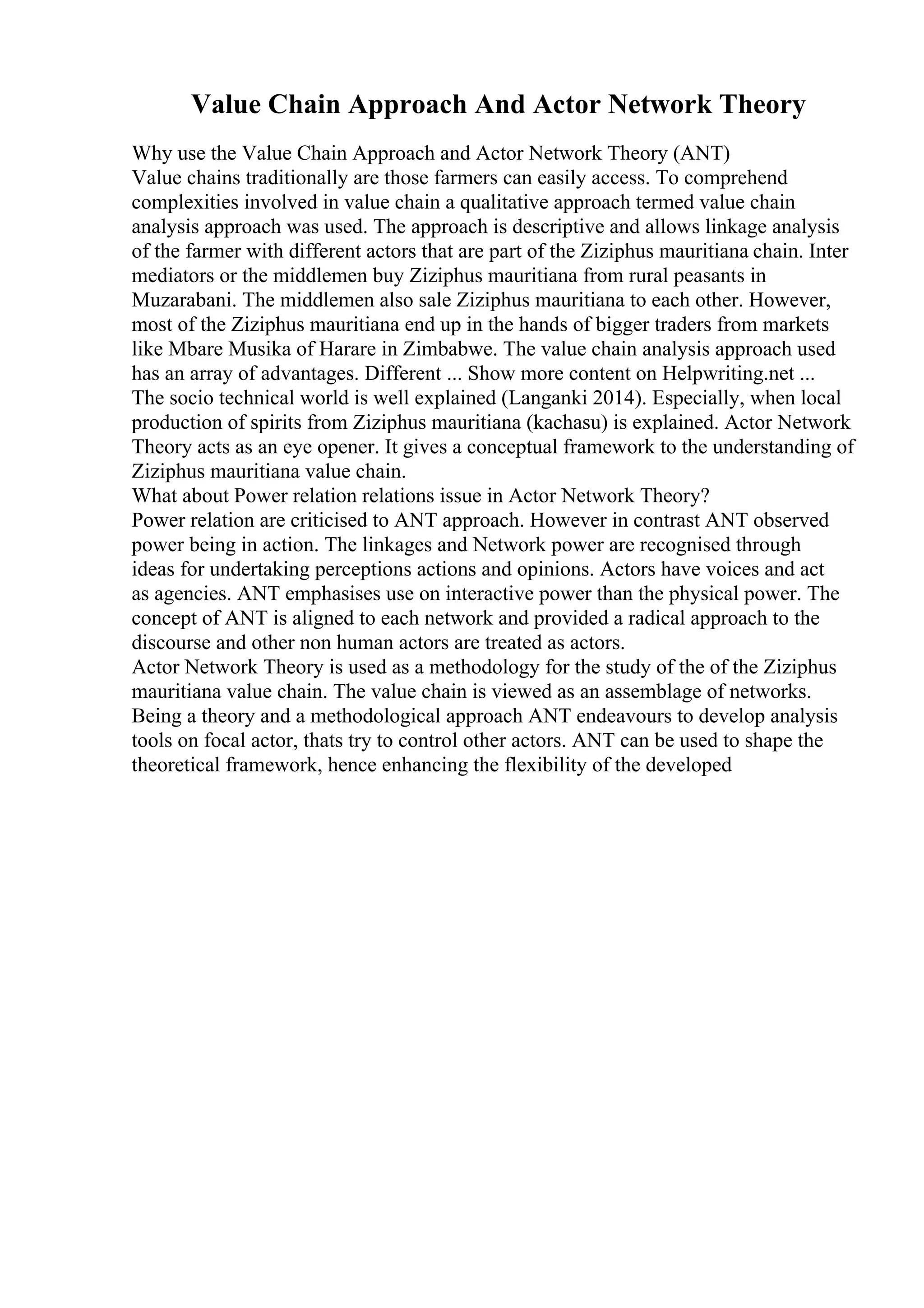 Value Chain Approach And Actor Network Theory
Why use the Value Chain Approach and Actor Network Theory (ANT)
Value chains traditionally are those farmers can easily access. To comprehend
complexities involved in value chain a qualitative approach termed value chain
analysis approach was used. The approach is descriptive and allows linkage analysis
of the farmer with different actors that are part of the Ziziphus mauritiana chain. Inter
mediators or the middlemen buy Ziziphus mauritiana from rural peasants in
Muzarabani. The middlemen also sale Ziziphus mauritiana to each other. However,
most of the Ziziphus mauritiana end up in the hands of bigger traders from markets
like Mbare Musika of Harare in Zimbabwe. The value chain analysis approach used
has an array of advantages. Different ... Show more content on Helpwriting.net ...
The socio technical world is well explained (Langanki 2014). Especially, when local
production of spirits from Ziziphus mauritiana (kachasu) is explained. Actor Network
Theory acts as an eye opener. It gives a conceptual framework to the understanding of
Ziziphus mauritiana value chain.
What about Power relation relations issue in Actor Network Theory?
Power relation are criticised to ANT approach. However in contrast ANT observed
power being in action. The linkages and Network power are recognised through
ideas for undertaking perceptions actions and opinions. Actors have voices and act
as agencies. ANT emphasises use on interactive power than the physical power. The
concept of ANT is aligned to each network and provided a radical approach to the
discourse and other non human actors are treated as actors.
Actor Network Theory is used as a methodology for the study of the of the Ziziphus
mauritiana value chain. The value chain is viewed as an assemblage of networks.
Being a theory and a methodological approach ANT endeavours to develop analysis
tools on focal actor, thats try to control other actors. ANT can be used to shape the
theoretical framework, hence enhancing the flexibility of the developed
 
