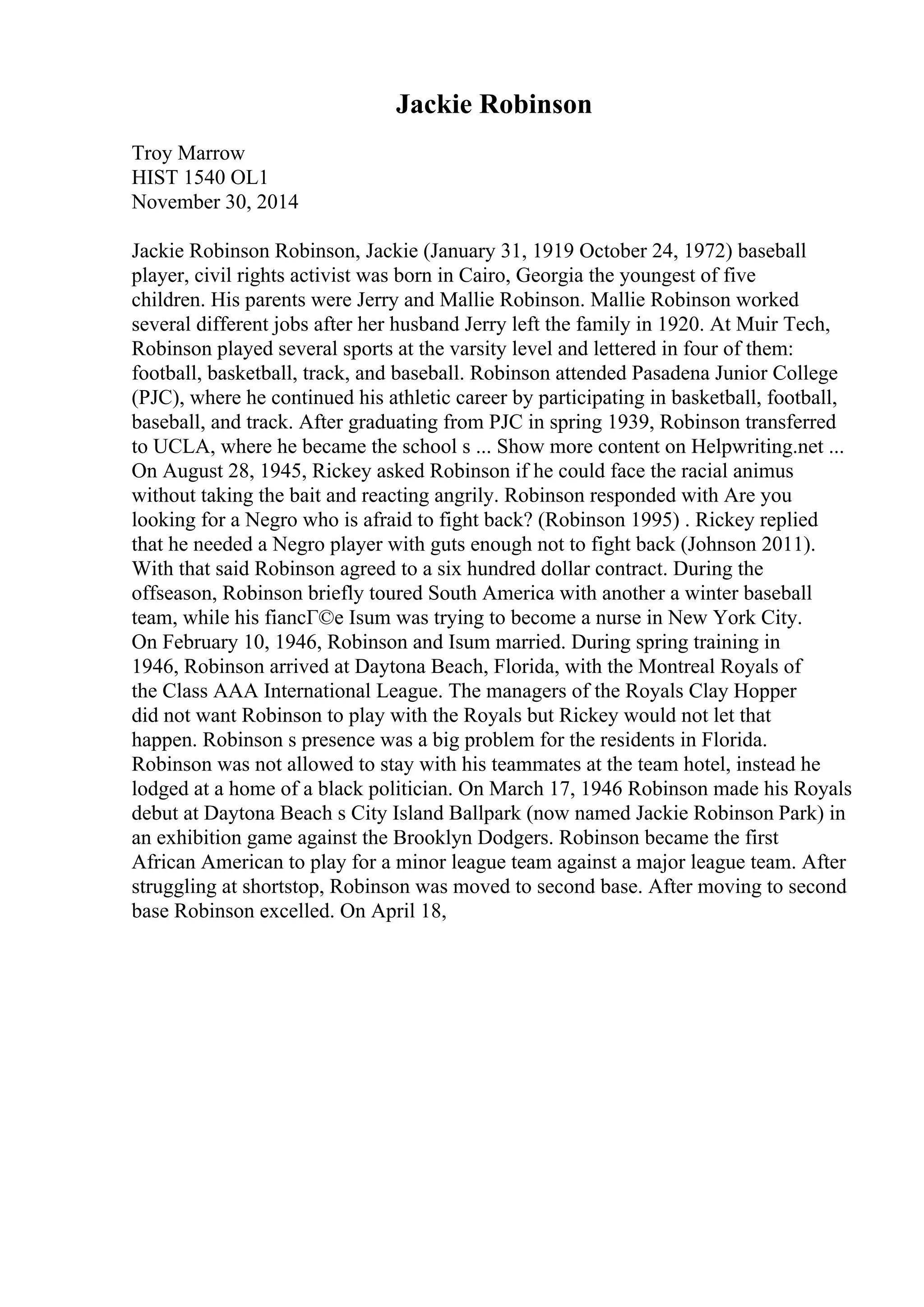 Jackie Robinson
Troy Marrow
HIST 1540 OL1
November 30, 2014
Jackie Robinson Robinson, Jackie (January 31, 1919 October 24, 1972) baseball
player, civil rights activist was born in Cairo, Georgia the youngest of five
children. His parents were Jerry and Mallie Robinson. Mallie Robinson worked
several different jobs after her husband Jerry left the family in 1920. At Muir Tech,
Robinson played several sports at the varsity level and lettered in four of them:
football, basketball, track, and baseball. Robinson attended Pasadena Junior College
(PJC), where he continued his athletic career by participating in basketball, football,
baseball, and track. After graduating from PJC in spring 1939, Robinson transferred
to UCLA, where he became the school s ... Show more content on Helpwriting.net ...
On August 28, 1945, Rickey asked Robinson if he could face the racial animus
without taking the bait and reacting angrily. Robinson responded with Are you
looking for a Negro who is afraid to fight back? (Robinson 1995) . Rickey replied
that he needed a Negro player with guts enough not to fight back (Johnson 2011).
With that said Robinson agreed to a six hundred dollar contract. During the
offseason, Robinson briefly toured South America with another a winter baseball
team, while his fiancГ©e Isum was trying to become a nurse in New York City.
On February 10, 1946, Robinson and Isum married. During spring training in
1946, Robinson arrived at Daytona Beach, Florida, with the Montreal Royals of
the Class AAA International League. The managers of the Royals Clay Hopper
did not want Robinson to play with the Royals but Rickey would not let that
happen. Robinson s presence was a big problem for the residents in Florida.
Robinson was not allowed to stay with his teammates at the team hotel, instead he
lodged at a home of a black politician. On March 17, 1946 Robinson made his Royals
debut at Daytona Beach s City Island Ballpark (now named Jackie Robinson Park) in
an exhibition game against the Brooklyn Dodgers. Robinson became the first
African American to play for a minor league team against a major league team. After
struggling at shortstop, Robinson was moved to second base. After moving to second
base Robinson excelled. On April 18,
 