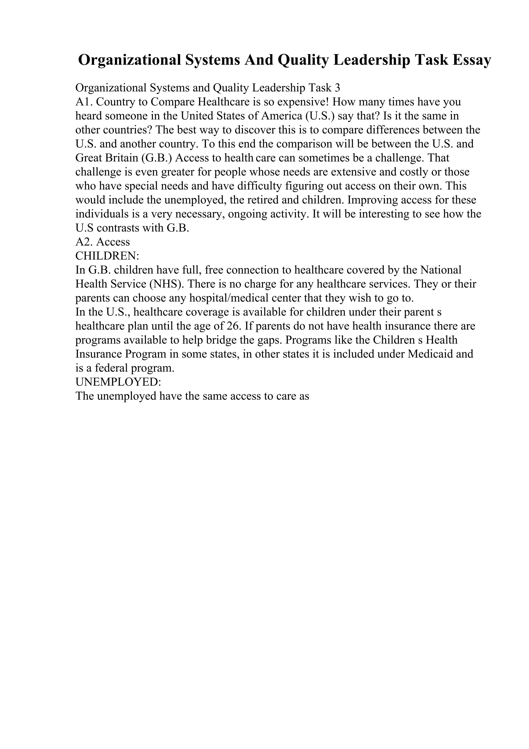 Organizational Systems And Quality Leadership Task Essay
Organizational Systems and Quality Leadership Task 3
A1. Country to Compare Healthcare is so expensive! How many times have you
heard someone in the United States of America (U.S.) say that? Is it the same in
other countries? The best way to discover this is to compare differences between the
U.S. and another country. To this end the comparison will be between the U.S. and
Great Britain (G.B.) Access to health care can sometimes be a challenge. That
challenge is even greater for people whose needs are extensive and costly or those
who have special needs and have difficulty figuring out access on their own. This
would include the unemployed, the retired and children. Improving access for these
individuals is a very necessary, ongoing activity. It will be interesting to see how the
U.S contrasts with G.B.
A2. Access
CHILDREN:
In G.B. children have full, free connection to healthcare covered by the National
Health Service (NHS). There is no charge for any healthcare services. They or their
parents can choose any hospital/medical center that they wish to go to.
In the U.S., healthcare coverage is available for children under their parent s
healthcare plan until the age of 26. If parents do not have health insurance there are
programs available to help bridge the gaps. Programs like the Children s Health
Insurance Program in some states, in other states it is included under Medicaid and
is a federal program.
UNEMPLOYED:
The unemployed have the same access to care as
 