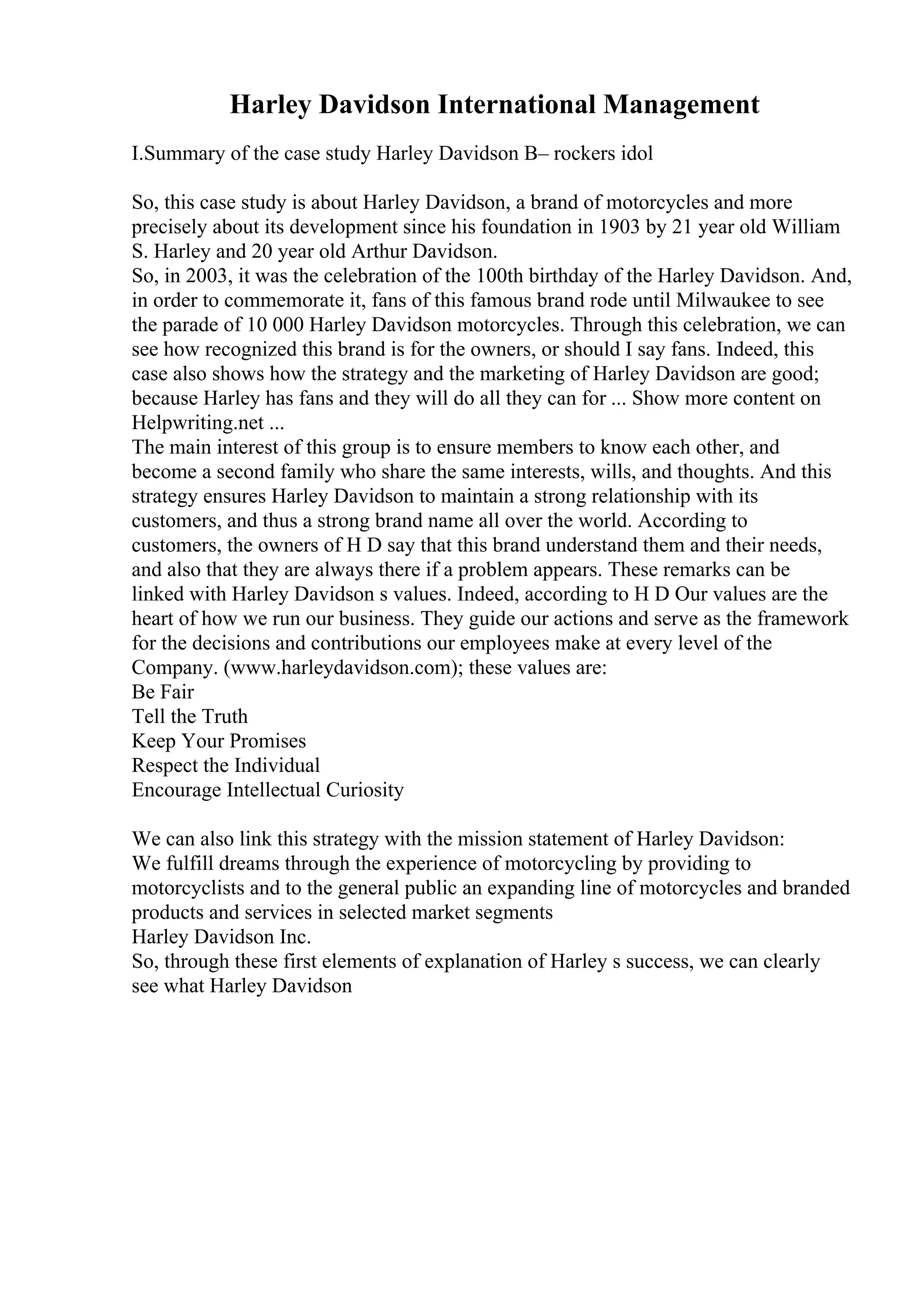 Harley Davidson International Management
I.Summary of the case study Harley Davidson В– rockers idol
So, this case study is about Harley Davidson, a brand of motorcycles and more
precisely about its development since his foundation in 1903 by 21 year old William
S. Harley and 20 year old Arthur Davidson.
So, in 2003, it was the celebration of the 100th birthday of the Harley Davidson. And,
in order to commemorate it, fans of this famous brand rode until Milwaukee to see
the parade of 10 000 Harley Davidson motorcycles. Through this celebration, we can
see how recognized this brand is for the owners, or should I say fans. Indeed, this
case also shows how the strategy and the marketing of Harley Davidson are good;
because Harley has fans and they will do all they can for ... Show more content on
Helpwriting.net ...
The main interest of this group is to ensure members to know each other, and
become a second family who share the same interests, wills, and thoughts. And this
strategy ensures Harley Davidson to maintain a strong relationship with its
customers, and thus a strong brand name all over the world. According to
customers, the owners of H D say that this brand understand them and their needs,
and also that they are always there if a problem appears. These remarks can be
linked with Harley Davidson s values. Indeed, according to H D Our values are the
heart of how we run our business. They guide our actions and serve as the framework
for the decisions and contributions our employees make at every level of the
Company. (www.harleydavidson.com); these values are:
Be Fair
Tell the Truth
Keep Your Promises
Respect the Individual
Encourage Intellectual Curiosity
We can also link this strategy with the mission statement of Harley Davidson:
We fulfill dreams through the experience of motorcycling by providing to
motorcyclists and to the general public an expanding line of motorcycles and branded
products and services in selected market segments
Harley Davidson Inc.
So, through these first elements of explanation of Harley s success, we can clearly
see what Harley Davidson
 