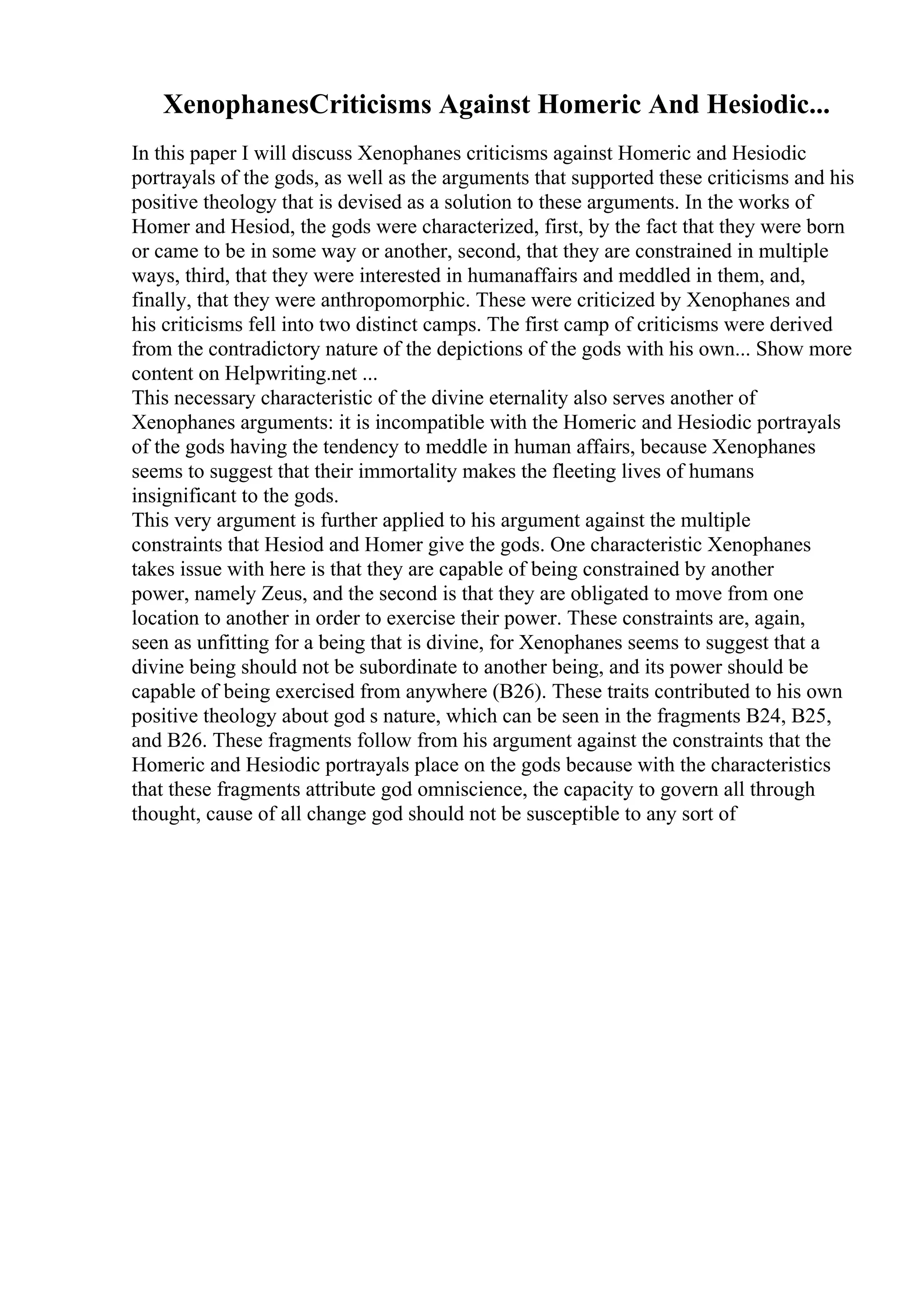 XenophanesCriticisms Against Homeric And Hesiodic...
In this paper I will discuss Xenophanes criticisms against Homeric and Hesiodic
portrayals of the gods, as well as the arguments that supported these criticisms and his
positive theology that is devised as a solution to these arguments. In the works of
Homer and Hesiod, the gods were characterized, first, by the fact that they were born
or came to be in some way or another, second, that they are constrained in multiple
ways, third, that they were interested in humanaffairs and meddled in them, and,
finally, that they were anthropomorphic. These were criticized by Xenophanes and
his criticisms fell into two distinct camps. The first camp of criticisms were derived
from the contradictory nature of the depictions of the gods with his own... Show more
content on Helpwriting.net ...
This necessary characteristic of the divine eternality also serves another of
Xenophanes arguments: it is incompatible with the Homeric and Hesiodic portrayals
of the gods having the tendency to meddle in human affairs, because Xenophanes
seems to suggest that their immortality makes the fleeting lives of humans
insignificant to the gods.
This very argument is further applied to his argument against the multiple
constraints that Hesiod and Homer give the gods. One characteristic Xenophanes
takes issue with here is that they are capable of being constrained by another
power, namely Zeus, and the second is that they are obligated to move from one
location to another in order to exercise their power. These constraints are, again,
seen as unfitting for a being that is divine, for Xenophanes seems to suggest that a
divine being should not be subordinate to another being, and its power should be
capable of being exercised from anywhere (B26). These traits contributed to his own
positive theology about god s nature, which can be seen in the fragments B24, B25,
and B26. These fragments follow from his argument against the constraints that the
Homeric and Hesiodic portrayals place on the gods because with the characteristics
that these fragments attribute god omniscience, the capacity to govern all through
thought, cause of all change god should not be susceptible to any sort of
 