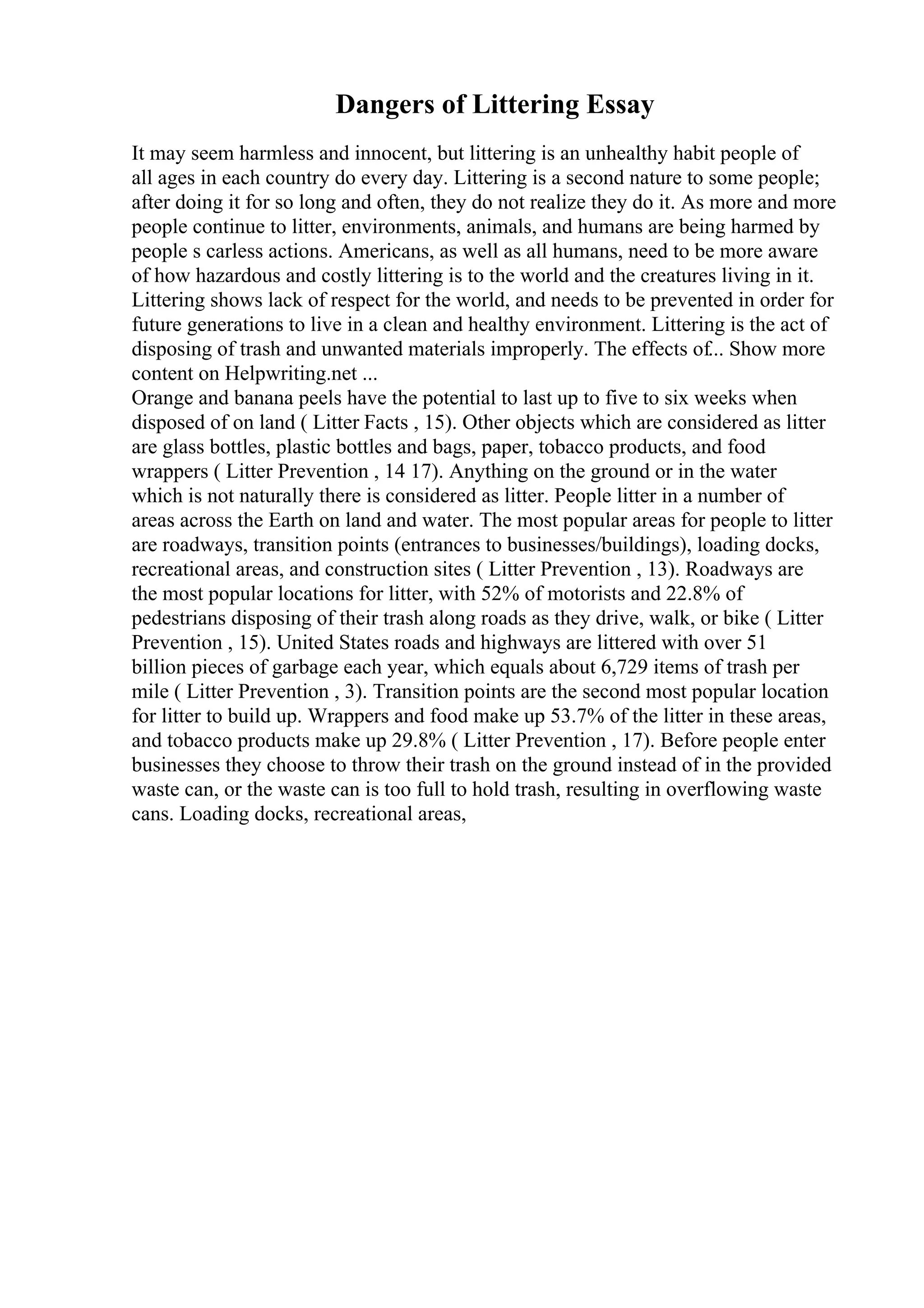 Dangers of Littering Essay
It may seem harmless and innocent, but littering is an unhealthy habit people of
all ages in each country do every day. Littering is a second nature to some people;
after doing it for so long and often, they do not realize they do it. As more and more
people continue to litter, environments, animals, and humans are being harmed by
people s carless actions. Americans, as well as all humans, need to be more aware
of how hazardous and costly littering is to the world and the creatures living in it.
Littering shows lack of respect for the world, and needs to be prevented in order for
future generations to live in a clean and healthy environment. Littering is the act of
disposing of trash and unwanted materials improperly. The effects of... Show more
content on Helpwriting.net ...
Orange and banana peels have the potential to last up to five to six weeks when
disposed of on land ( Litter Facts , 15). Other objects which are considered as litter
are glass bottles, plastic bottles and bags, paper, tobacco products, and food
wrappers ( Litter Prevention , 14 17). Anything on the ground or in the water
which is not naturally there is considered as litter. People litter in a number of
areas across the Earth on land and water. The most popular areas for people to litter
are roadways, transition points (entrances to businesses/buildings), loading docks,
recreational areas, and construction sites ( Litter Prevention , 13). Roadways are
the most popular locations for litter, with 52% of motorists and 22.8% of
pedestrians disposing of their trash along roads as they drive, walk, or bike ( Litter
Prevention , 15). United States roads and highways are littered with over 51
billion pieces of garbage each year, which equals about 6,729 items of trash per
mile ( Litter Prevention , 3). Transition points are the second most popular location
for litter to build up. Wrappers and food make up 53.7% of the litter in these areas,
and tobacco products make up 29.8% ( Litter Prevention , 17). Before people enter
businesses they choose to throw their trash on the ground instead of in the provided
waste can, or the waste can is too full to hold trash, resulting in overflowing waste
cans. Loading docks, recreational areas,
 