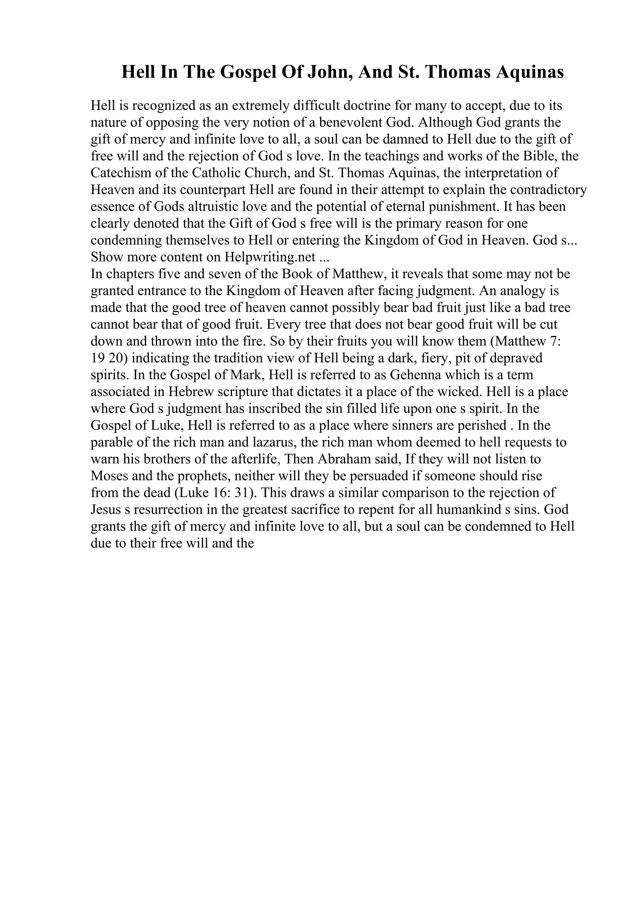 Hell In The Gospel Of John, And St. Thomas Aquinas
Hell is recognized as an extremely difficult doctrine for many to accept, due to its
nature of opposing the very notion of a benevolent God. Although God grants the
gift of mercy and infinite love to all, a soul can be damned to Hell due to the gift of
free will and the rejection of God s love. In the teachings and works of the Bible, the
Catechism of the Catholic Church, and St. Thomas Aquinas, the interpretation of
Heaven and its counterpart Hell are found in their attempt to explain the contradictory
essence of Gods altruistic love and the potential of eternal punishment. It has been
clearly denoted that the Gift of God s free will is the primary reason for one
condemning themselves to Hell or entering the Kingdom of God in Heaven. God s...
Show more content on Helpwriting.net ...
In chapters five and seven of the Book of Matthew, it reveals that some may not be
granted entrance to the Kingdom of Heaven after facing judgment. An analogy is
made that the good tree of heaven cannot possibly bear bad fruit just like a bad tree
cannot bear that of good fruit. Every tree that does not bear good fruit will be cut
down and thrown into the fire. So by their fruits you will know them (Matthew 7:
19 20) indicating the tradition view of Hell being a dark, fiery, pit of depraved
spirits. In the Gospel of Mark, Hell is referred to as Gehenna which is a term
associated in Hebrew scripture that dictates it a place of the wicked. Hell is a place
where God s judgment has inscribed the sin filled life upon one s spirit. In the
Gospel of Luke, Hell is referred to as a place where sinners are perished . In the
parable of the rich man and lazarus, the rich man whom deemed to hell requests to
warn his brothers of the afterlife, Then Abraham said, If they will not listen to
Moses and the prophets, neither will they be persuaded if someone should rise
from the dead (Luke 16: 31). This draws a similar comparison to the rejection of
Jesus s resurrection in the greatest sacrifice to repent for all humankind s sins. God
grants the gift of mercy and infinite love to all, but a soul can be condemned to Hell
due to their free will and the
 