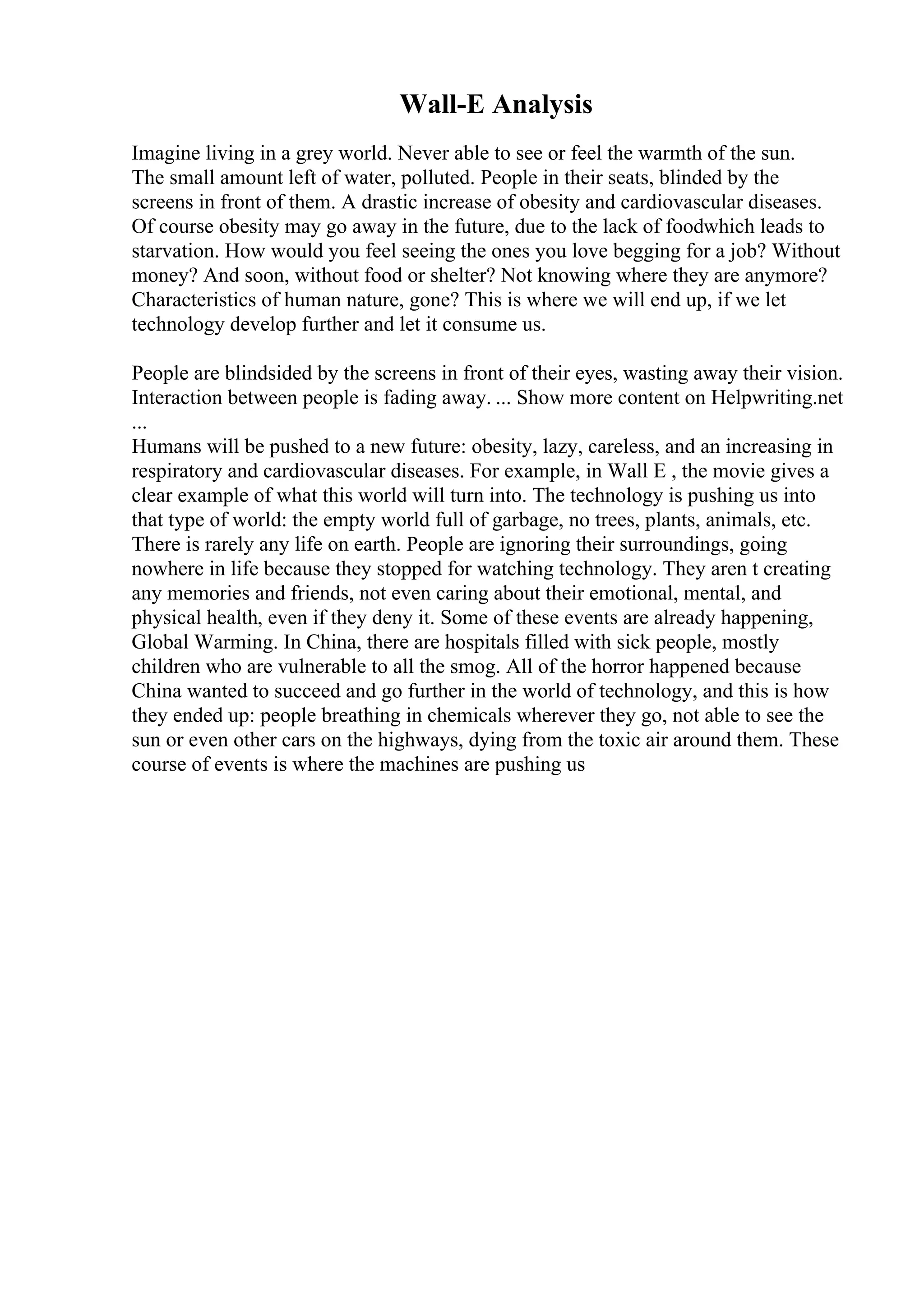 Wall-E Analysis
Imagine living in a grey world. Never able to see or feel the warmth of the sun.
The small amount left of water, polluted. People in their seats, blinded by the
screens in front of them. A drastic increase of obesity and cardiovascular diseases.
Of course obesity may go away in the future, due to the lack of foodwhich leads to
starvation. How would you feel seeing the ones you love begging for a job? Without
money? And soon, without food or shelter? Not knowing where they are anymore?
Characteristics of human nature, gone? This is where we will end up, if we let
technology develop further and let it consume us.
People are blindsided by the screens in front of their eyes, wasting away their vision.
Interaction between people is fading away. ... Show more content on Helpwriting.net
...
Humans will be pushed to a new future: obesity, lazy, careless, and an increasing in
respiratory and cardiovascular diseases. For example, in Wall E , the movie gives a
clear example of what this world will turn into. The technology is pushing us into
that type of world: the empty world full of garbage, no trees, plants, animals, etc.
There is rarely any life on earth. People are ignoring their surroundings, going
nowhere in life because they stopped for watching technology. They aren t creating
any memories and friends, not even caring about their emotional, mental, and
physical health, even if they deny it. Some of these events are already happening,
Global Warming. In China, there are hospitals filled with sick people, mostly
children who are vulnerable to all the smog. All of the horror happened because
China wanted to succeed and go further in the world of technology, and this is how
they ended up: people breathing in chemicals wherever they go, not able to see the
sun or even other cars on the highways, dying from the toxic air around them. These
course of events is where the machines are pushing us
 