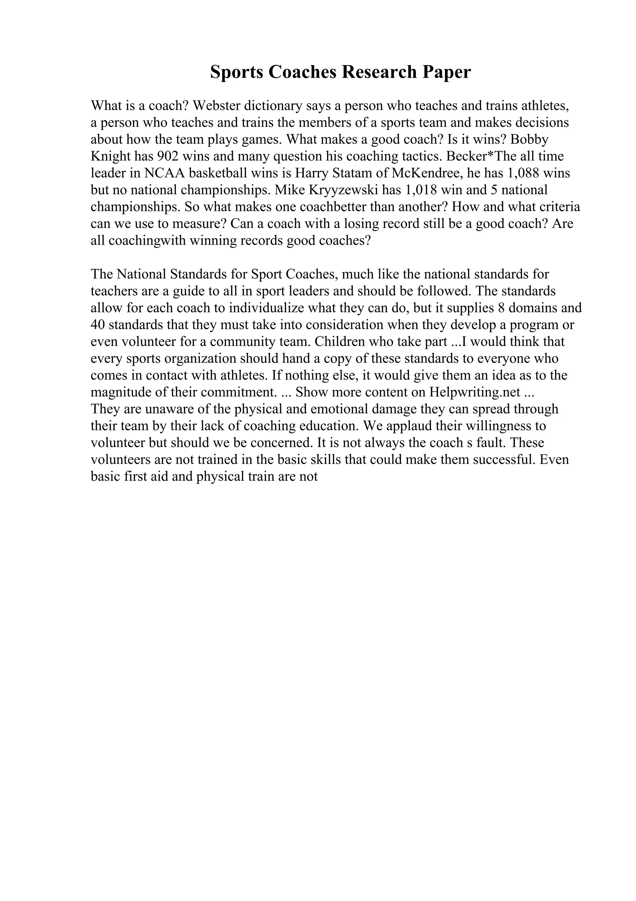 Sports Coaches Research Paper
What is a coach? Webster dictionary says a person who teaches and trains athletes,
a person who teaches and trains the members of a sports team and makes decisions
about how the team plays games. What makes a good coach? Is it wins? Bobby
Knight has 902 wins and many question his coaching tactics. Becker*The all time
leader in NCAA basketball wins is Harry Statam of McKendree, he has 1,088 wins
but no national championships. Mike Kryyzewski has 1,018 win and 5 national
championships. So what makes one coachbetter than another? How and what criteria
can we use to measure? Can a coach with a losing record still be a good coach? Are
all coachingwith winning records good coaches?
The National Standards for Sport Coaches, much like the national standards for
teachers are a guide to all in sport leaders and should be followed. The standards
allow for each coach to individualize what they can do, but it supplies 8 domains and
40 standards that they must take into consideration when they develop a program or
even volunteer for a community team. Children who take part ...I would think that
every sports organization should hand a copy of these standards to everyone who
comes in contact with athletes. If nothing else, it would give them an idea as to the
magnitude of their commitment. ... Show more content on Helpwriting.net ...
They are unaware of the physical and emotional damage they can spread through
their team by their lack of coaching education. We applaud their willingness to
volunteer but should we be concerned. It is not always the coach s fault. These
volunteers are not trained in the basic skills that could make them successful. Even
basic first aid and physical train are not
 