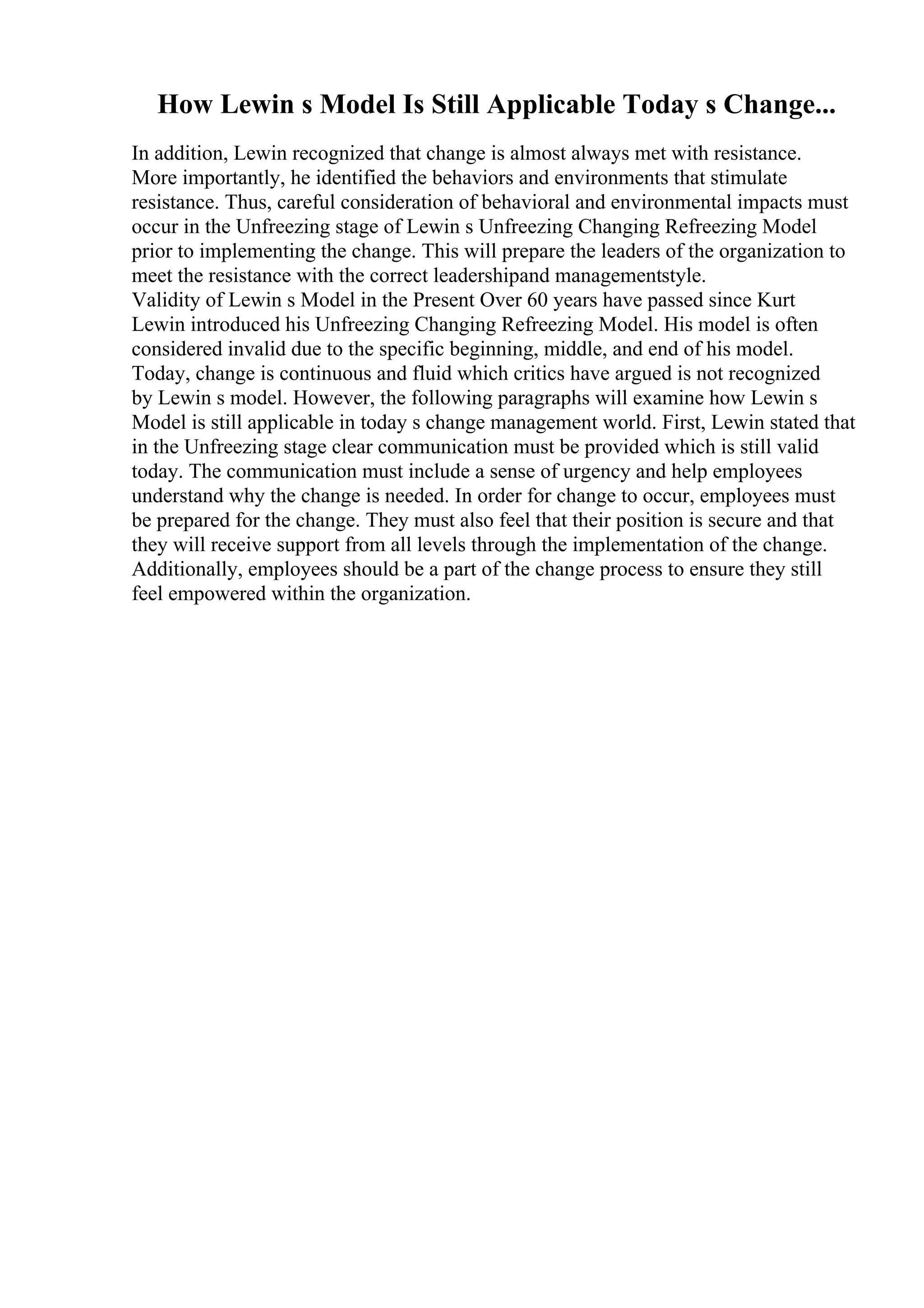 How Lewin s Model Is Still Applicable Today s Change...
In addition, Lewin recognized that change is almost always met with resistance.
More importantly, he identified the behaviors and environments that stimulate
resistance. Thus, careful consideration of behavioral and environmental impacts must
occur in the Unfreezing stage of Lewin s Unfreezing Changing Refreezing Model
prior to implementing the change. This will prepare the leaders of the organization to
meet the resistance with the correct leadershipand managementstyle.
Validity of Lewin s Model in the Present Over 60 years have passed since Kurt
Lewin introduced his Unfreezing Changing Refreezing Model. His model is often
considered invalid due to the specific beginning, middle, and end of his model.
Today, change is continuous and fluid which critics have argued is not recognized
by Lewin s model. However, the following paragraphs will examine how Lewin s
Model is still applicable in today s change management world. First, Lewin stated that
in the Unfreezing stage clear communication must be provided which is still valid
today. The communication must include a sense of urgency and help employees
understand why the change is needed. In order for change to occur, employees must
be prepared for the change. They must also feel that their position is secure and that
they will receive support from all levels through the implementation of the change.
Additionally, employees should be a part of the change process to ensure they still
feel empowered within the organization.
 