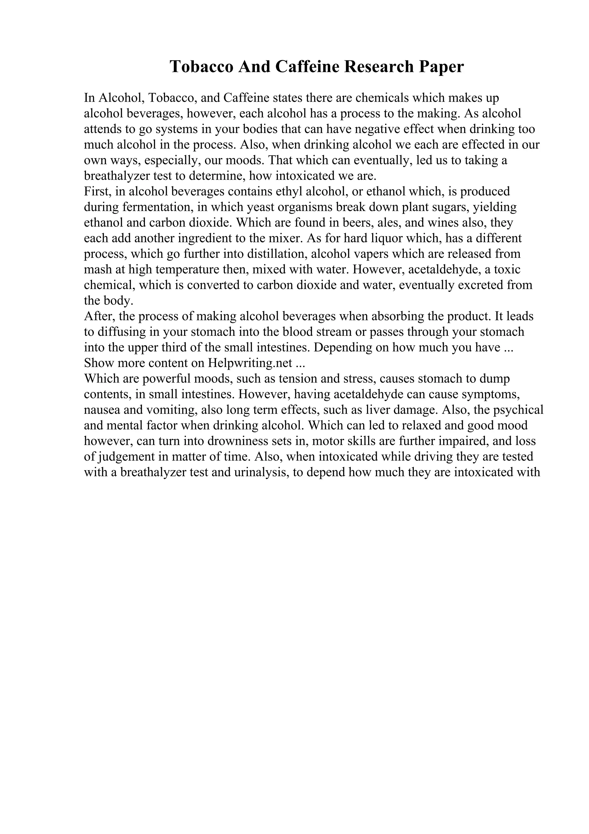 Tobacco And Caffeine Research Paper
In Alcohol, Tobacco, and Caffeine states there are chemicals which makes up
alcohol beverages, however, each alcohol has a process to the making. As alcohol
attends to go systems in your bodies that can have negative effect when drinking too
much alcohol in the process. Also, when drinking alcohol we each are effected in our
own ways, especially, our moods. That which can eventually, led us to taking a
breathalyzer test to determine, how intoxicated we are.
First, in alcohol beverages contains ethyl alcohol, or ethanol which, is produced
during fermentation, in which yeast organisms break down plant sugars, yielding
ethanol and carbon dioxide. Which are found in beers, ales, and wines also, they
each add another ingredient to the mixer. As for hard liquor which, has a different
process, which go further into distillation, alcohol vapers which are released from
mash at high temperature then, mixed with water. However, acetaldehyde, a toxic
chemical, which is converted to carbon dioxide and water, eventually excreted from
the body.
After, the process of making alcohol beverages when absorbing the product. It leads
to diffusing in your stomach into the blood stream or passes through your stomach
into the upper third of the small intestines. Depending on how much you have ...
Show more content on Helpwriting.net ...
Which are powerful moods, such as tension and stress, causes stomach to dump
contents, in small intestines. However, having acetaldehyde can cause symptoms,
nausea and vomiting, also long term effects, such as liver damage. Also, the psychical
and mental factor when drinking alcohol. Which can led to relaxed and good mood
however, can turn into drowniness sets in, motor skills are further impaired, and loss
of judgement in matter of time. Also, when intoxicated while driving they are tested
with a breathalyzer test and urinalysis, to depend how much they are intoxicated with
 