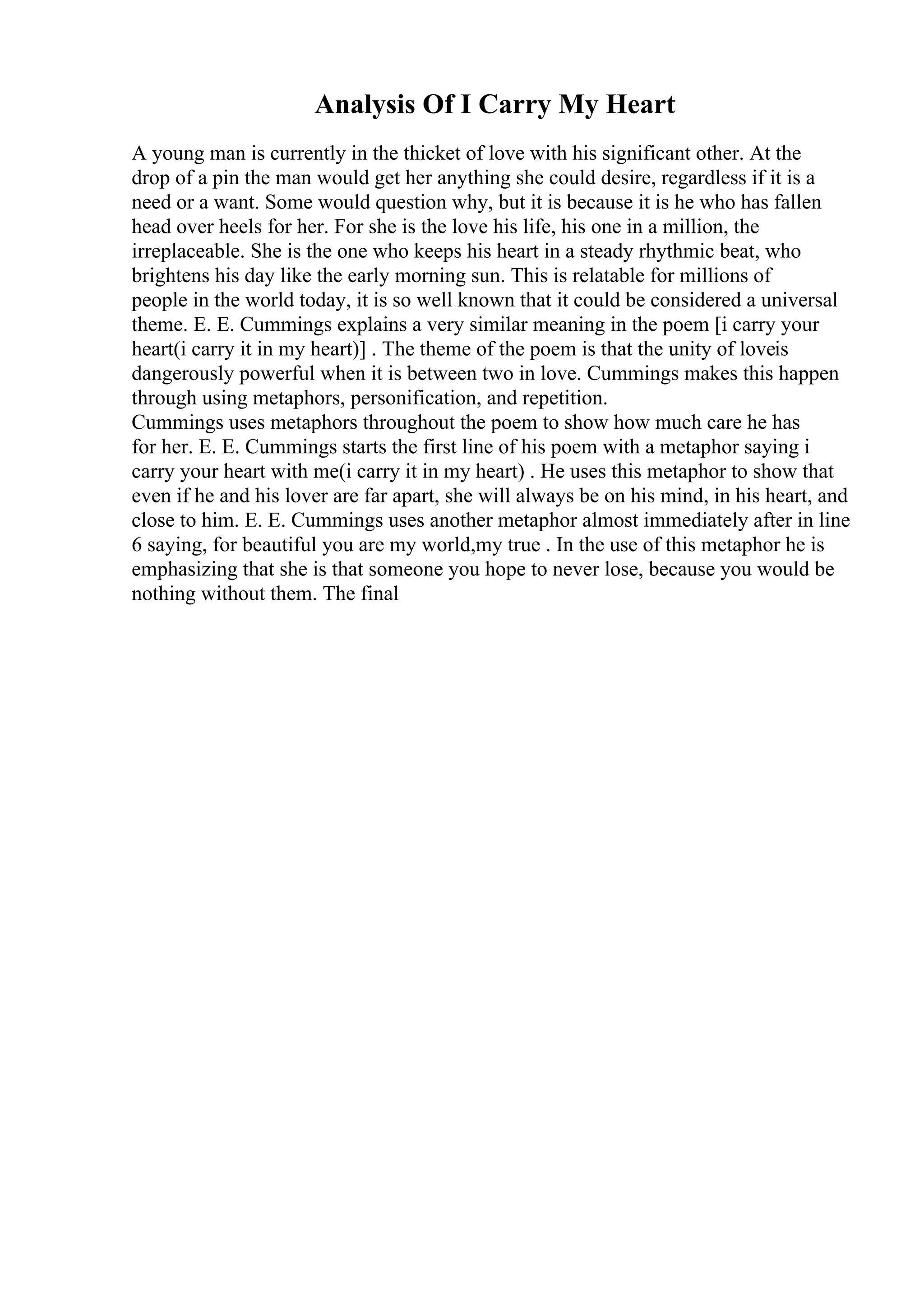 Analysis Of I Carry My Heart
A young man is currently in the thicket of love with his significant other. At the
drop of a pin the man would get her anything she could desire, regardless if it is a
need or a want. Some would question why, but it is because it is he who has fallen
head over heels for her. For she is the love his life, his one in a million, the
irreplaceable. She is the one who keeps his heart in a steady rhythmic beat, who
brightens his day like the early morning sun. This is relatable for millions of
people in the world today, it is so well known that it could be considered a universal
theme. E. E. Cummings explains a very similar meaning in the poem [i carry your
heart(i carry it in my heart)] . The theme of the poem is that the unity of loveis
dangerously powerful when it is between two in love. Cummings makes this happen
through using metaphors, personification, and repetition.
Cummings uses metaphors throughout the poem to show how much care he has
for her. E. E. Cummings starts the first line of his poem with a metaphor saying i
carry your heart with me(i carry it in my heart) . He uses this metaphor to show that
even if he and his lover are far apart, she will always be on his mind, in his heart, and
close to him. E. E. Cummings uses another metaphor almost immediately after in line
6 saying, for beautiful you are my world,my true . In the use of this metaphor he is
emphasizing that she is that someone you hope to never lose, because you would be
nothing without them. The final
 