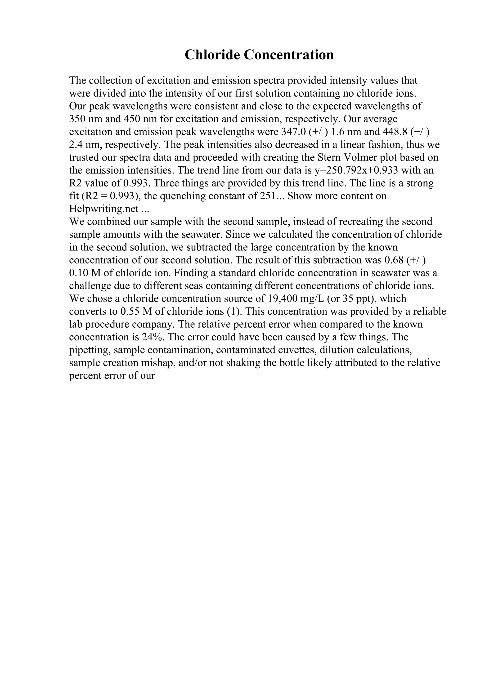 Chloride Concentration
The collection of excitation and emission spectra provided intensity values that
were divided into the intensity of our first solution containing no chloride ions.
Our peak wavelengths were consistent and close to the expected wavelengths of
350 nm and 450 nm for excitation and emission, respectively. Our average
excitation and emission peak wavelengths were 347.0 (+/ ) 1.6 nm and 448.8 (+/ )
2.4 nm, respectively. The peak intensities also decreased in a linear fashion, thus we
trusted our spectra data and proceeded with creating the Stern Volmer plot based on
the emission intensities. The trend line from our data is y=250.792x+0.933 with an
R2 value of 0.993. Three things are provided by this trend line. The line is a strong
fit (R2 = 0.993), the quenching constant of 251... Show more content on
Helpwriting.net ...
We combined our sample with the second sample, instead of recreating the second
sample amounts with the seawater. Since we calculated the concentration of chloride
in the second solution, we subtracted the large concentration by the known
concentration of our second solution. The result of this subtraction was 0.68 (+/ )
0.10 M of chloride ion. Finding a standard chloride concentration in seawater was a
challenge due to different seas containing different concentrations of chloride ions.
We chose a chloride concentration source of 19,400 mg/L (or 35 ppt), which
converts to 0.55 M of chloride ions (1). This concentration was provided by a reliable
lab procedure company. The relative percent error when compared to the known
concentration is 24%. The error could have been caused by a few things. The
pipetting, sample contamination, contaminated cuvettes, dilution calculations,
sample creation mishap, and/or not shaking the bottle likely attributed to the relative
percent error of our
 