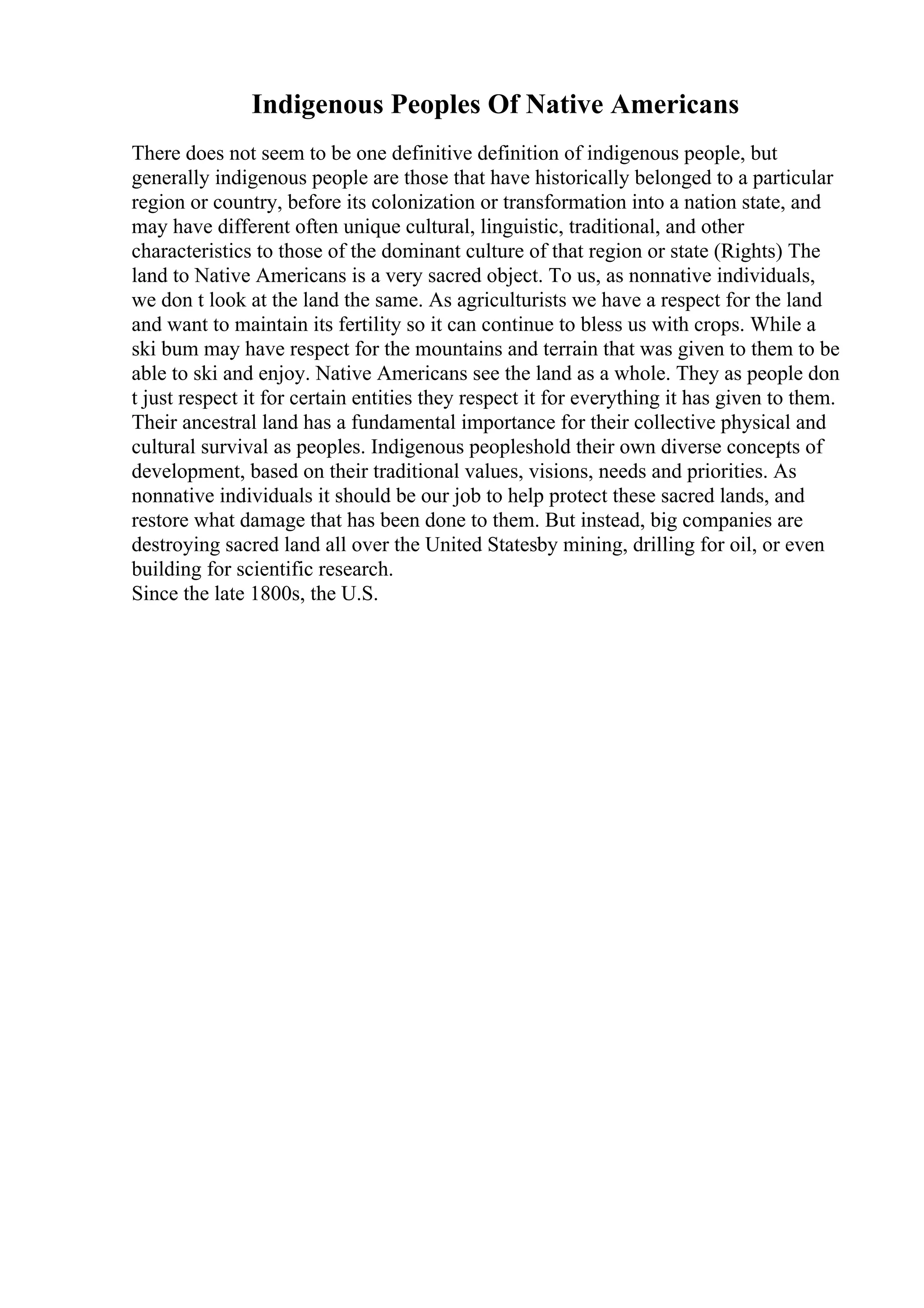 Indigenous Peoples Of Native Americans
There does not seem to be one definitive definition of indigenous people, but
generally indigenous people are those that have historically belonged to a particular
region or country, before its colonization or transformation into a nation state, and
may have different often unique cultural, linguistic, traditional, and other
characteristics to those of the dominant culture of that region or state (Rights) The
land to Native Americans is a very sacred object. To us, as nonnative individuals,
we don t look at the land the same. As agriculturists we have a respect for the land
and want to maintain its fertility so it can continue to bless us with crops. While a
ski bum may have respect for the mountains and terrain that was given to them to be
able to ski and enjoy. Native Americans see the land as a whole. They as people don
t just respect it for certain entities they respect it for everything it has given to them.
Their ancestral land has a fundamental importance for their collective physical and
cultural survival as peoples. Indigenous peopleshold their own diverse concepts of
development, based on their traditional values, visions, needs and priorities. As
nonnative individuals it should be our job to help protect these sacred lands, and
restore what damage that has been done to them. But instead, big companies are
destroying sacred land all over the United Statesby mining, drilling for oil, or even
building for scientific research.
Since the late 1800s, the U.S.
 
