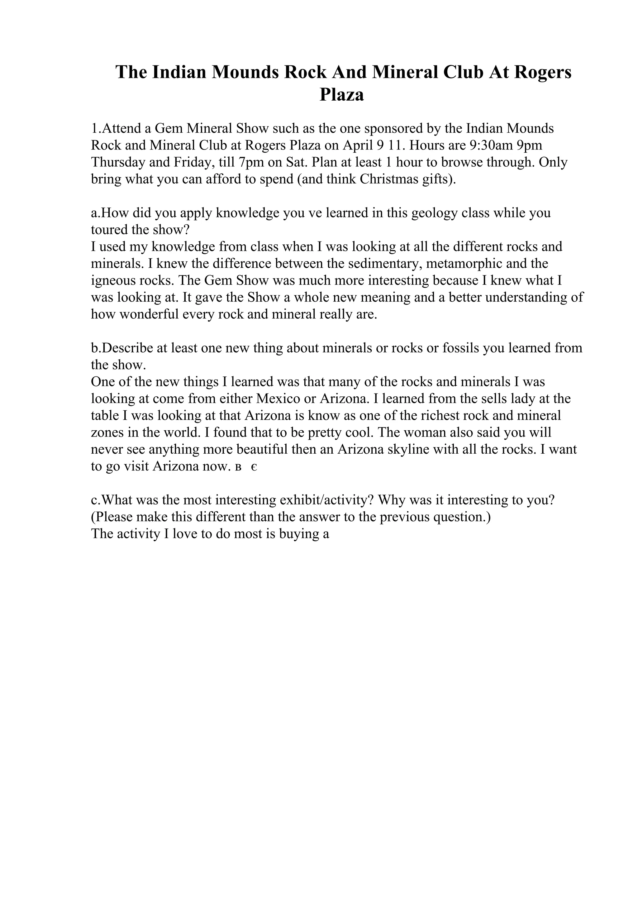 The Indian Mounds Rock And Mineral Club At Rogers
Plaza
1.Attend a Gem Mineral Show such as the one sponsored by the Indian Mounds
Rock and Mineral Club at Rogers Plaza on April 9 11. Hours are 9:30am 9pm
Thursday and Friday, till 7pm on Sat. Plan at least 1 hour to browse through. Only
bring what you can afford to spend (and think Christmas gifts).
a.How did you apply knowledge you ve learned in this geology class while you
toured the show?
I used my knowledge from class when I was looking at all the different rocks and
minerals. I knew the difference between the sedimentary, metamorphic and the
igneous rocks. The Gem Show was much more interesting because I knew what I
was looking at. It gave the Show a whole new meaning and a better understanding of
how wonderful every rock and mineral really are.
b.Describe at least one new thing about minerals or rocks or fossils you learned from
the show.
One of the new things I learned was that many of the rocks and minerals I was
looking at come from either Mexico or Arizona. I learned from the sells lady at the
table I was looking at that Arizona is know as one of the richest rock and mineral
zones in the world. I found that to be pretty cool. The woman also said you will
never see anything more beautiful then an Arizona skyline with all the rocks. I want
to go visit Arizona now. в є
c.What was the most interesting exhibit/activity? Why was it interesting to you?
(Please make this different than the answer to the previous question.)
The activity I love to do most is buying a
 