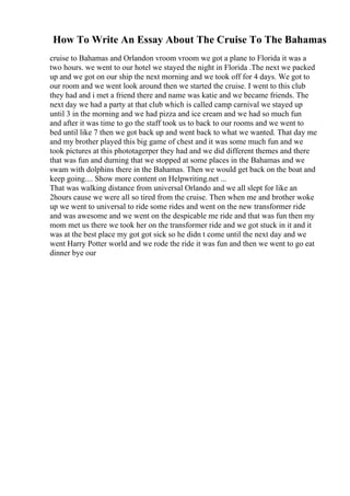 How To Write An Essay About The Cruise To The Bahamas
cruise to Bahamas and Orlandon vroom vroom we got a plane to Florida it was a
two hours. we went to our hotel we stayed the night in Florida .The next we packed
up and we got on our ship the next morning and we took off for 4 days. We got to
our room and we went look around then we started the cruise. I went to this club
they had and i met a friend there and name was katie and we became friends. The
next day we had a party at that club which is called camp carnival we stayed up
until 3 in the morning and we had pizza and ice cream and we had so much fun
and after it was time to go the staff took us to back to our rooms and we went to
bed until like 7 then we got back up and went back to what we wanted. That day me
and my brother played this big game of chest and it was some much fun and we
took pictures at this phototagerper they had and we did different themes and there
that was fun and durning that we stopped at some places in the Bahamas and we
swam with dolphins there in the Bahamas. Then we would get back on the boat and
keep going.... Show more content on Helpwriting.net ...
That was walking distance from universal Orlando and we all slept for like an
2hours cause we were all so tired from the cruise. Then when me and brother woke
up we went to universal to ride some rides and went on the new transformer ride
and was awesome and we went on the despicable me ride and that was fun then my
mom met us there we took her on the transformer ride and we got stuck in it and it
was at the best place my got got sick so he didn t come until the next day and we
went Harry Potter world and we rode the ride it was fun and then we went to go eat
dinner bye our
 