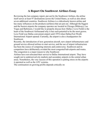 A Report On Southwest Airlines Essay
Reviewing the last company report, put out by the Southwest Airlines, the airline
itself serves at least 97 destinations across the United States, as well as also about
seven additional countries. Southwest Airlines is a ridiculously known airline and
has many influences on the products (airfares) that are put out. Although the biggest
and the busiest airports the company operates are located in Chicago (Midway), Las
Vegas and Baltimore, I would like to properly discuss how Dallas ( Love Field) is the
heart of the Southwest Airlinesand why is has such potential to be the most grown.
Love Field was Dallas convenient airport until 1974 when Dallas/Fort Worth
International Airport opened. Currently, the airport is also a headquarters for
Southwest.
Recently, the introduction of new generation aircraft, new airport infrastructures and
ground service allowed airlines to start service, and the use of airport infrastructure
has been the source of competing interests and controversy. Southwest and its
competitors have deliberately avoided the most congested hub airports and routes.
The congestion is a major reason to why Southwest
Airlines have not relocated their service to Dallas International airport. They have
sought out to underserved city markets and secondary airports in the central urban
areas. Nonetheless, the very success of this operation is putting stress on the airports
it operated as well as the ATC systems.
The continuation on growing profits depends critically on
 