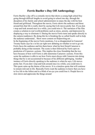 Ferris Bueller s Day Off Anthropology
Ferris Bueller s day off is a comedic movie that shows a young high school boy
going through difficult lengths to avoid going to school one day, through the
deception of his family and school administrators to enjoy the day with his best
friend and girlfriend. Throughout the movie, Ferris shows the audience and those
around him that life is really short by saying that Life moves pretty fast. If you don
t stop and look around once in a while, you could miss it. The narration of the film
creates a solution to real world problems such as stress, anxiety, and depression by
displaying a way to eliminate it. During the movie Ferris turns and speaks directly to
the camera (audience). By doing this he is breaking the so called fourth wall to help
the audience understand... Show more content on Helpwriting.net ...
In the beginning of the movie Ferris mentions, I m so disappointed in Cameron!
Twenty bucks says he s in his car right now debating on whether or not to go out.
Ferris faces the audience and lets them know what his best friend Cameron is
probably doing at that moment. The scene is then followed by Ferris spot on
prediction of Cameron s actions. This implies the close friendship that the two
have because of how well Ferris is able determine Cameron s actions. From this
scene the audience is able to see how Ferris must always talk Cameron into doing
things that he is not accustomed to because of his different upbringing. Another
instance of Ferris directly speaking to the audience is when he says, Life moves
pretty fast. If you don t stop and look around once in a while, you could miss it.
This quote sums up the theme of the movie. It is a timeless quote that will continue
to remain relevant in life. Basically Ferris want the audience to know that you have
to live life to the fullest and in a blink of an eye you could lose it. People have to
slow down and appreciate the things around
 