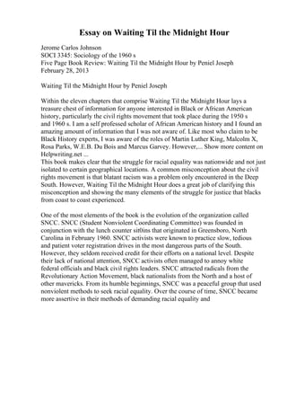 Essay on Waiting Til the Midnight Hour
Jerome Carlos Johnson
SOCI 3345: Sociology of the 1960 s
Five Page Book Review: Waiting Til the Midnight Hour by Peniel Joseph
February 28, 2013
Waiting Til the Midnight Hour by Peniel Joseph
Within the eleven chapters that comprise Waiting Til the Midnight Hour lays a
treasure chest of information for anyone interested in Black or African American
history, particularly the civil rights movement that took place during the 1950 s
and 1960 s. I am a self professed scholar of African American history and I found an
amazing amount of information that I was not aware of. Like most who claim to be
Black History experts, I was aware of the roles of Martin Luther King, Malcolm X,
Rosa Parks, W.E.B. Du Bois and Marcus Garvey. However,... Show more content on
Helpwriting.net ...
This book makes clear that the struggle for racial equality was nationwide and not just
isolated to certain geographical locations. A common misconception about the civil
rights movement is that blatant racism was a problem only encountered in the Deep
South. However, Waiting Til the Midnight Hour does a great job of clarifying this
misconception and showing the many elements of the struggle for justice that blacks
from coast to coast experienced.
One of the most elements of the book is the evolution of the organization called
SNCC. SNCC (Student Nonviolent Coordinating Committee) was founded in
conjunction with the lunch counter sit0ins that originated in Greensboro, North
Carolina in February 1960. SNCC activists were known to practice slow, tedious
and patient voter registration drives in the most dangerous parts of the South.
However, they seldom received credit for their efforts on a national level. Despite
their lack of national attention, SNCC activists often managed to annoy white
federal officials and black civil rights leaders. SNCC attracted radicals from the
Revolutionary Action Movement, black nationalists from the North and a host of
other mavericks. From its humble beginnings, SNCC was a peaceful group that used
nonviolent methods to seek racial equality. Over the course of time, SNCC became
more assertive in their methods of demanding racial equality and
 