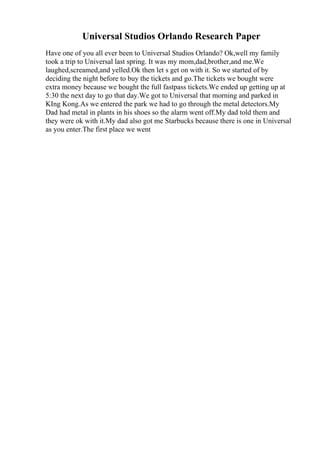 Universal Studios Orlando Research Paper
Have one of you all ever been to Universal Studios Orlando? Ok,well my family
took a trip to Universal last spring. It was my mom,dad,brother,and me.We
laughed,screamed,and yelled.Ok then let s get on with it. So we started of by
deciding the night before to buy the tickets and go.The tickets we bought were
extra money because we bought the full fastpass tickets.We ended up getting up at
5:30 the next day to go that day.We got to Universal that morning and parked in
KIng Kong.As we entered the park we had to go through the metal detectors.My
Dad had metal in plants in his shoes so the alarm went off.My dad told them and
they were ok with it.My dad also got me Starbucks because there is one in Universal
as you enter.The first place we went
 