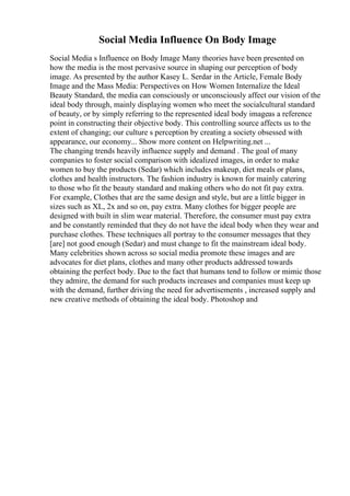 Social Media Influence On Body Image
Social Media s Influence on Body Image Many theories have been presented on
how the media is the most pervasive source in shaping our perception of body
image. As presented by the author Kasey L. Serdar in the Article, Female Body
Image and the Mass Media: Perspectives on How Women Internalize the Ideal
Beauty Standard, the media can consciously or unconsciously affect our vision of the
ideal body through, mainly displaying women who meet the socialcultural standard
of beauty, or by simply referring to the represented ideal body imageas a reference
point in constructing their objective body. This controlling source affects us to the
extent of changing; our culture s perception by creating a society obsessed with
appearance, our economy... Show more content on Helpwriting.net ...
The changing trends heavily influence supply and demand . The goal of many
companies to foster social comparison with idealized images, in order to make
women to buy the products (Sedar) which includes makeup, diet meals or plans,
clothes and health instructors. The fashion industry is known for mainly catering
to those who fit the beauty standard and making others who do not fit pay extra.
For example, Clothes that are the same design and style, but are a little bigger in
sizes such as XL, 2x and so on, pay extra. Many clothes for bigger people are
designed with built in slim wear material. Therefore, the consumer must pay extra
and be constantly reminded that they do not have the ideal body when they wear and
purchase clothes. These techniques all portray to the consumer messages that they
[are] not good enough (Sedar) and must change to fit the mainstream ideal body.
Many celebrities shown across so social media promote these images and are
advocates for diet plans, clothes and many other products addressed towards
obtaining the perfect body. Due to the fact that humans tend to follow or mimic those
they admire, the demand for such products increases and companies must keep up
with the demand, further driving the need for advertisements , increased supply and
new creative methods of obtaining the ideal body. Photoshop and
 