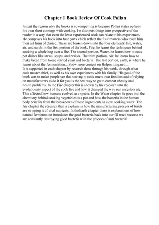 Chapter 1 Book Review Of Cook Pollan
In part the reason why the books is so compelling is because Pollan states upfront
his own short comings with cooking. He also puts things into prospective of the
reader in a way that even the least experienced cook can relate to his experiences.
He composes his book into four parts which reflect the four masters who teach him
their art form of choice. These are broken down into the four elements: fire, water,
air, and earth. In the first portion of the book, Fire, he learns the techniques behind
cooking a whole hog over a fire. The second portion, Water, he learns how to cook
pot dishes like stews, soups, and braises. The third portion, Air, he learns how to
make bread from home started yeast and bacteria. The last portion, earth, is where he
learns about the fermentation... Show more content on Helpwriting.net ...
It is supported in each chapter by research done through his work, through what
each master chief, as well as his own experiences with his family. His goal of the
book was to make people see that starting to cook one s own food instead of relying
on manufacturers to do it for you is the best way to go to combat obesity and
health problems. In the Fire chapter this is shown by his research into the
evolutionary aspect of the cook fire and how it changed the way our ancestors ate.
This affected how humans evolved as a specie. In the Water chapter he goes into the
chemistry behind cooking vegetables in a pot and how the bacteria in the human
body benefits from the breakdown of these ingredients in slow cooking water. The
Air chapter the research that is explains is how the manufacturing process of foods
are stripping it of vital nutrients. In the Earth chapter there is explanations of how
natural fermentation introduces the good bacteria back into our GI tract because we
are constantly destroying good bacteria with the process of anti bacterial
 
