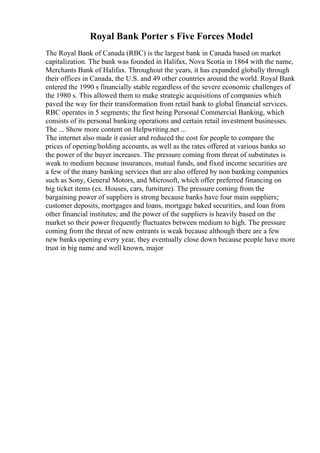 Royal Bank Porter s Five Forces Model
The Royal Bank of Canada (RBC) is the largest bank in Canada based on market
capitalization. The bank was founded in Halifax, Nova Scotia in 1864 with the name,
Merchants Bank of Halifax. Throughout the years, it has expanded globally through
their offices in Canada, the U.S. and 49 other countries around the world. Royal Bank
entered the 1990 s financially stable regardless of the severe economic challenges of
the 1980 s. This allowed them to make strategic acquisitions of companies which
paved the way for their transformation from retail bank to global financial services.
RBC operates in 5 segments; the first being Personal Commercial Banking, which
consists of its personal banking operations and certain retail investment businesses.
The ... Show more content on Helpwriting.net ...
The internet also made it easier and reduced the cost for people to compare the
prices of opening/holding accounts, as well as the rates offered at various banks so
the power of the buyer increases. The pressure coming from threat of substitutes is
weak to medium because insurances, mutual funds, and fixed income securities are
a few of the many banking services that are also offered by non banking companies
such as Sony, General Motors, and Microsoft, which offer preferred financing on
big ticket items (ex. Houses, cars, furniture). The pressure coming from the
bargaining power of suppliers is strong because banks have four main suppliers;
customer deposits, mortgages and loans, mortgage baked securities, and loan from
other financial institutes; and the power of the suppliers is heavily based on the
market so their power frequently fluctuates between medium to high. The pressure
coming from the threat of new entrants is weak because although there are a few
new banks opening every year, they eventually close down because people have more
trust in big name and well known, major
 