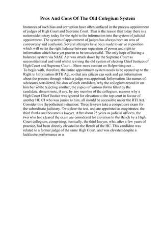 Pros And Cons Of The Old Colegium System
Instances of such bias and corruption have often surfaced in the process appointment
of judges of High Court and Supreme Court. That is the reason that today there is a
nationwide outcry today for the right to the information into the system of judicial
appointment. The system of appointment of judges has always been an area of
controversy and confusion. Several attempts have been made to arrive at position
which will strike the right balance between separation of power and right to
information which have yet proven to be unsuccessful. The only hope of having a
balanced system via NJAC Act was struck down by the Supreme Court as
unconstitutional and void whilst reviving the old system of electing Chief Justices of
High Court and Supreme Court... Show more content on Helpwriting.net ...
To begin with, therefore, the entire appointment system needs to be opened up to the
Right to Information (RTI) Act, so that any citizen can seek and get information
about the process through which a judge was appointed. Information like names of
advocates considered, bio data of each candidate, why the collegium zeroed in on
him/her while rejecting another, the copies of various forms filled by the
candidate, dissent note, if any, by any member of the collegium, reasons why a
High Court Chief Justice was ignored for elevation to the top court in favour of
another HC CJ who was junior to him, all should be accessible under the RTI Act.
Consider this (hypothetical) situation: Three lawyers take a competitive exam for
the subordinate judiciary. Two clear the test, and are appointed as magistrates; the
third flunks and becomes a lawyer. After about 25 years as judicial officers, the
two who had cleared the exam are considered for elevation to the Bench by a High
Court collegium, comprising, ironically, the third lawyer, who, after a few years of
practice, had been directly elevated to the Bench of the HC. This candidate was
related to a former judge of the same High Court, and was elevated despite a
lacklustre performance as a
 