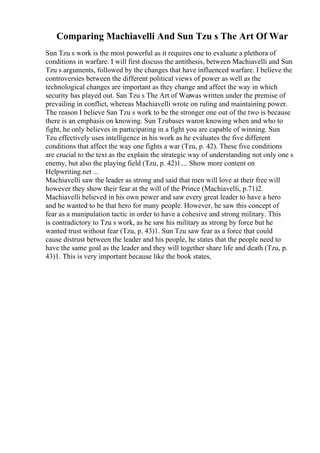 Comparing Machiavelli And Sun Tzu s The Art Of War
Sun Tzu s work is the most powerful as it requires one to evaluate a plethora of
conditions in warfare. I will first discuss the antithesis, between Machiavelli and Sun
Tzu s arguments, followed by the changes that have influenced warfare. I believe the
controversies between the different political views of power as well as the
technological changes are important as they change and affect the way in which
security has played out. San Tzu s The Art of Warwas written under the premise of
prevailing in conflict, whereas Machiavelli wrote on ruling and maintaining power.
The reason I believe San Tzu s work to be the stronger one out of the two is because
there is an emphasis on knowing. Sun Tzubases waron knowing when and who to
fight, he only believes in participating in a fight you are capable of winning. Sun
Tzu effectively uses intelligence in his work as he evaluates the five different
conditions that affect the way one fights a war (Tzu, p. 42). These five conditions
are crucial to the text as the explain the strategic way of understanding not only one s
enemy, but also the playing field (Tzu, p. 42)1.... Show more content on
Helpwriting.net ...
Machiavelli saw the leader as strong and said that men will love at their free will
however they show their fear at the will of the Prince (Machiavelli, p.71)2.
Machiavelli believed in his own power and saw every great leader to have a hero
and he wanted to be that hero for many people. However, he saw this concept of
fear as a manipulation tactic in order to have a cohesive and strong military. This
is contradictory to Tzu s work, as he saw his military as strong by force but he
wanted trust without fear (Tzu, p. 43)1. Sun Tzu saw fear as a force that could
cause distrust between the leader and his people, he states that the people need to
have the same goal as the leader and they will together share life and death (Tzu, p.
43)1. This is very important because like the book states,
 