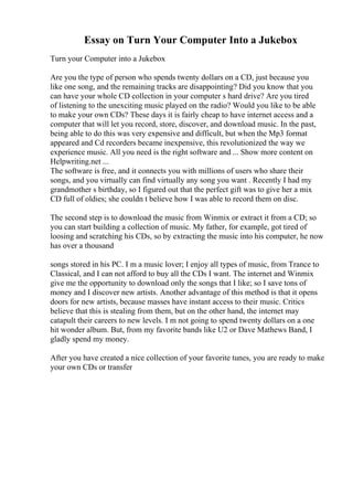 Essay on Turn Your Computer Into a Jukebox
Turn your Computer into a Jukebox
Are you the type of person who spends twenty dollars on a CD, just because you
like one song, and the remaining tracks are disappointing? Did you know that you
can have your whole CD collection in your computer s hard drive? Are you tired
of listening to the unexciting music played on the radio? Would you like to be able
to make your own CDs? These days it is fairly cheap to have internet access and a
computer that will let you record, store, discover, and download music. In the past,
being able to do this was very expensive and difficult, but when the Mp3 format
appeared and Cd recorders became inexpensive, this revolutionized the way we
experience music. All you need is the right software and ... Show more content on
Helpwriting.net ...
The software is free, and it connects you with millions of users who share their
songs, and you virtually can find virtually any song you want . Recently I had my
grandmother s birthday, so I figured out that the perfect gift was to give her a mix
CD full of oldies; she couldn t believe how I was able to record them on disc.
The second step is to download the music from Winmix or extract it from a CD; so
you can start building a collection of music. My father, for example, got tired of
loosing and scratching his CDs, so by extracting the music into his computer, he now
has over a thousand
songs stored in his PC. I m a music lover; I enjoy all types of music, from Trance to
Classical, and I can not afford to buy all the CDs I want. The internet and Winmix
give me the opportunity to download only the songs that I like; so I save tons of
money and I discover new artists. Another advantage of this method is that it opens
doors for new artists, because masses have instant access to their music. Critics
believe that this is stealing from them, but on the other hand, the internet may
catapult their careers to new levels. I m not going to spend twenty dollars on a one
hit wonder album. But, from my favorite bands like U2 or Dave Mathews Band, I
gladly spend my money.
After you have created a nice collection of your favorite tunes, you are ready to make
your own CDs or transfer
 