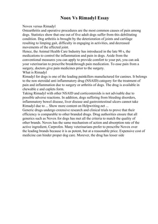 Noox Vs Rimadyl Essay
Novox versus Rimadyl
Ostearthritis and operative procedures are the most common causes of pain among
dogs. Statistics show that one out of five adult dogs suffer from this debilitating
condition. Dog arthritis is brought by the deterioration of joints and cartilage
resulting to limping gait, difficulty in engaging in activities, and decreased
movements of the affected joint.
Hence, the Animal Health Care Industry has introduced in the late 90 s, the
medications to control the inflammation and pain in dogs. Aside from the
conventional measures you can apply to provide comfort to your pet, you can ask
your veterinarian to prescribe breakthrough pain medication. To ease pain from a
surgery, doctors give pain medicines prior to the surgery.
What is Rimadyl
Rimadyl for dogs is one of the leading painkillers manufactured for canines. It belongs
to the non steroidal anti inflammatory drug (NSAID) category for the treatment of
pain and inflammation due to surgery or arthritis of dogs. The drug is available in
chewable e and caplets form.
Taking Rimadyl with other NSAID and corticosteroids is not advisable due to
possible adverse reactions. In addition, dogs suffering from bleeding disorders,
inflammatory bowel disease, liver disease and gastrointestinal ulcers cannot take
Rimadyl due to ... Show more content on Helpwriting.net ...
Generic drugs undergo extensive research and clinical trials to prove that their
efficiency is comparable to other branded drugs. Drug authorities ensure that all
generics such as Novox for dogs has met all the criteria to match the quality of
other brands. Novox has the same mechanism of action and absorption rate of the
active ingredient, Carprofen. Many veterinarians prefer to prescribe Novox over
the leading brands because it is as potent, but at a reasonable price. Expensive cost of
medicine can hinder proper dog care. Morever, the drug has lesser side
 