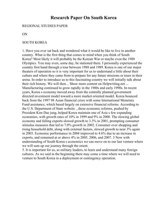 Research Paper On South Korea
REGIONAL STUDIES PAPER
ON
SOUTH KOREA
1. Have you ever sat back and wondered what it would be like to live in another
country. What is the first thing that comes to mind when you think of South
Korea? Most likely it will probably be the Korean War or maybe even the 1988
Olympics. You may even, some day, be stationed there. I personally experienced the
country first hand through a tour between 1988 and 1989. Korea is one of our major
theaters of operation so it is very important for us to understand a little about their
culture and where they came from to prepare for any future missions or tours in their
arena. In order to introduce us to this fascinating country we will initially talk about
their rich history. We will then... Show more content on Helpwriting.net ...
Manufacturing continued to grow rapidly in the 1980s and early 1990s. In recent
years, Korea s economy moved away from the centrally planned government
directed investment model toward a more market oriented model. Korea bounced
back from the 1997 98 Asian financial crisis with some International Monetary
Fund assistance, which based largely on extensive financial reforms. According to
the U.S. Department of State website ...these economic reforms, pushed by
President Kim Dae jung, helped Korea maintain one of Asia s few expanding
economies, with growth rates of 10% in 1999 and 9% in 2000. The slowing global
economy and falling exports slowed growth to 3.3% in 2001, prompting consumer
stimulus measures that led to 7.0% growth in 2002. Consumer over shopping and
rising household debt, along with external factors, slowed growth to near 3% again
in 2003. Economic performance in 2004 improved to 4.6% due to an increase in
exports, and remained at or above 4% in 2005, 2006, and 2007. 3 Now with
understanding of South Korea s economics we can move on to our last venture where
we will sum up our journey through the orient.
5. It is important for us, as military leaders, to learn and understand many foreign
cultures. As we said in the beginning there may come a time where we will need to
venture to South Korea in a deployment or contingency operation.
 
