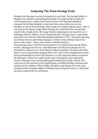 Analyzing The Poem Strange Fruit
Strange Fruit Messages can travel through art in any form. The message hidden in
Strange Fruit started as a disturbing photograph of a lynching that was taken in
1930. Decades later, a high school teacher named Abel Meeropol decided to
transpose the feelings the photo evoked and wrote a poem that uses an eerie
metaphor to convey those feelings. Then a song was created using the poem. After it
was sung by the famous singer, Billie Holiday, the world heard the message that
started with a simple photo. The image that the original poem was based on was a
lynchingin Marion, Indiana, of two young black men. Strange Fruitis a captivating
poem that was written by Abel Meeropoland published in 1937. This poem and song
uses literary devices and stirring language to induce strong feelings of grief and
horror in the reader.... Show more content on Helpwriting.net ...
The grotesque poem is told from the perspective of someone observing the bodies,
or fruit , hanging from the trees. Abel Meeropol wrote the poem because he was
disturbed by a photo he saw of the Marion, Indiana lynchings. The black and white
photo of two savaged bodies hanging from a tree with a crowd standing below them
posing and pointing up at the limp carcasses is a sick image that makes us question
the humanity of those who could commit such a horrendous crime and feel no
remorse. Meeropol once said the photograph haunted him for days. (Blair). The
song conveys the emotions of the original poem, and Billie Holiday expresses pain
and grief in her rendition. When Holiday decided to sing Strange Fruit, the song
reached millions of people (Blair). If Holiday had not sung this song, it is likely that
the poem would not be so well known
 