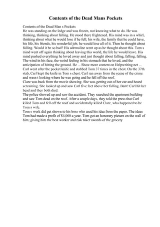 Contents of the Dead Mans Pockets
Contents of the Dead Man s Pockets
He was standing on the ledge and was frozen, not knowing what to do. He was
thinking, thinking about falling. He stood there frightened. His mind was in a whirl,
thinking about what he would lose if he fell; his wife, the family that he could have,
his life, his friends, his wonderful job, he would lose all of it. Then he thought about
falling. Would it be so bad? His adrenaline went up as he thought about this. Tom s
mind went off again thinking about leaving this world, the life he would leave. His
mind pushed everything he loved away and just thought about falling, falling, falling.
The wind in his face, the weird feeling in his stomach that he loved, and the
anticipation of hitting the ground. He ... Show more content on Helpwriting.net ...
Carl went after the pocket knife and stabbed Tom 37 times in the chest. On the 37th
stab, Carl kept the knife in Tom s chest. Carl ran away from the scene of the crime
and wasn t looking where he was going and he fell off the roof.
Clare was back from the movie showing. She was getting out of her car and heard
screaming. She looked up and saw Carl five feet above her falling. Bam! Carl hit her
head and they both died.
The police showed up and saw the accident. They searched the apartment building
and saw Tom dead on the roof. After a couple days, they told the press that Carl
killed Tom and fell off the roof and accidentally killed Clare, who happened to be
Tom s wife.
Tom s work did get shown to his boss who used his idea from the paper. The ideas
Tom had made a profit of $4,000 a year. Tom got an honorary picture on the wall of
him; giving him the best worker and risk taker awards of the grocery
 