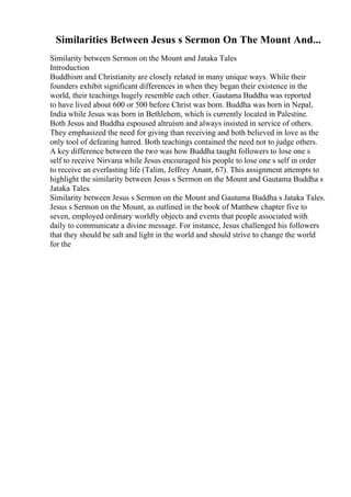 Similarities Between Jesus s Sermon On The Mount And...
Similarity between Sermon on the Mount and Jataka Tales
Introduction
Buddhism and Christianity are closely related in many unique ways. While their
founders exhibit significant differences in when they began their existence in the
world, their teachings hugely resemble each other. Gautama Buddha was reported
to have lived about 600 or 500 before Christ was born. Buddha was born in Nepal,
India while Jesus was born in Bethlehem, which is currently located in Palestine.
Both Jesus and Buddha espoused altruism and always insisted in service of others.
They emphasized the need for giving than receiving and both believed in love as the
only tool of defeating hatred. Both teachings contained the need not to judge others.
A key difference between the two was how Buddha taught followers to lose one s
self to receive Nirvana while Jesus encouraged his people to lose one s self in order
to receive an everlasting life (Talim, Jeffrey Anant, 67). This assignment attempts to
highlight the similarity between Jesus s Sermon on the Mount and Gautama Buddha s
Jataka Tales.
Similarity between Jesus s Sermon on the Mount and Gautama Buddha s Jataka Tales.
Jesus s Sermon on the Mount, as outlined in the book of Matthew chapter five to
seven, employed ordinary worldly objects and events that people associated with
daily to communicate a divine message. For instance, Jesus challenged his followers
that they should be salt and light in the world and should strive to change the world
for the
 