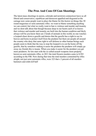 The Pros And Cons Of Gun Shootings
The latest mass shootings in aurora, colorado and newtown connecticut leave us all
liberal and conservative, republican and democrat appalled and disgusted at the
carnage now some people want to place the blame for this horror on things like 30
round magazines or semi automatic rifles. we want to blame something anything
we can control, but what we really want to ban is violence and murder and insanity
and we dont talk about that though because deep in our hearts each of us knows
that violence and murder and insanity are built into the human condition and likely
always will be you know there are 2 kinds of animals in this world, no one watches
a leopard chase down a gazelle and denies that the gazelle has a right to use its
hooves and horns to protect itself from the predator but there are people all around
the country who deny that same right to self defense to other human beings such
people seem to think that the way to stop the leopard is to cut the horns off the
gazelle, that by somehow making it easier the predator the predator will simply go
away my friends this is insane. When you make it easier for the predator you get
more predators. So lets start with the so called assault weapons more properly
known as semi automatic rifles, in 2011 the total firearm murders came to 8,583
according to the FBI. Now during that time the total murders committed by rifles
alright, not just semi automatic rifles, were 323 that s 3 percent of all murders
hammers and clubs kill half
 