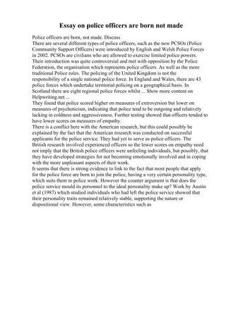 Essay on police officers are born not made
Police officers are born, not made. Discuss
There are several different types of police officers, such as the new PCSOs (Police
Community Support Officers) were introduced by English and Welsh Police Forces
in 2002. PCSOs are civilians who are allowed to exercise limited police powers.
Their introduction was quite controversial and met with opposition by the Police
Federation, the organisation which represents police officers. As well as the more
traditional Police roles. The policing of the United Kingdom is not the
responsibility of a single national police force. In England and Wales, there are 43
police forces which undertake territorial policing on a geographical basis. In
Scotland there are eight regional police forces whilst ... Show more content on
Helpwriting.net ...
They found that police scored higher on measures of extroversion but lower on
measures of psychoticism, indicating that police tend to be outgoing and relatively
lacking in coldness and aggressiveness. Further testing showed that officers tended to
have lower scores on measures of empathy.
There is a conflict here with the American research, but this could possibly be
explained by the fact that the American research was conducted on successful
applicants for the police service. They had yet to serve as police officers. The
British research involved experienced officers so the lower scores on empathy need
not imply that the British police officers were unfeeling individuals, but possibly, that
they have developed strategies for not becoming emotionally involved and in coping
with the more unpleasant aspects of their work.
It seems that there is strong evidence to link to the fact that most people that apply
for the police force are born to join the police, having a very certain personality type,
which suits them to police work. However the counter argument is that does the
police service mould its personnel to the ideal personality make up? Work by Austin
et al (1987) which studied individuals who had left the police service showed that
their personality traits remained relatively stable, supporting the nature or
dispositional view. However, some characteristics such as
 