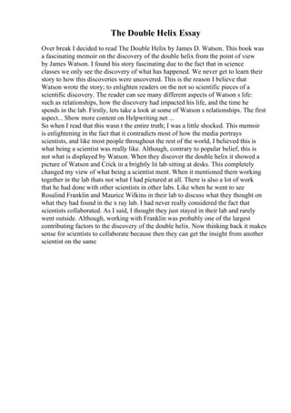 The Double Helix Essay
Over break I decided to read The Double Helix by James D. Watson. This book was
a fascinating memoir on the discovery of the double helix from the point of view
by James Watson. I found his story fascinating due to the fact that in science
classes we only see the discovery of what has happened. We never get to learn their
story to how this discoveries were uncovered. This is the reason I believe that
Watson wrote the story; to enlighten readers on the not so scientific pieces of a
scientific discovery. The reader can see many different aspects of Watson s life:
such as relationships, how the discovery had impacted his life, and the time he
spends in the lab. Firstly, lets take a look at some of Watson s relationships. The first
aspect... Show more content on Helpwriting.net ...
So when I read that this wasn t the entire truth; I was a little shocked. This memoir
is enlightening in the fact that it contradicts most of how the media portrays
scientists, and like most people throughout the rest of the world, I believed this is
what being a scientist was really like. Although, contrary to popular belief, this is
not what is displayed by Watson. When they discover the double helix it showed a
picture of Watson and Crick in a brightly lit lab sitting at desks. This completely
changed my view of what being a scientist ment. When it mentioned them working
together in the lab thats not what I had pictured at all. There is also a lot of work
that he had done with other scientists in other labs. Like when he went to see
Rosalind Franklin and Maurice Wilkins in their lab to discuss what they thought on
what they had found in the x ray lab. I had never really considered the fact that
scientists collaborated. As I said, I thought they just stayed in their lab and rarely
went outside. Although, working with Franklin was probably one of the largest
contributing factors to the discovery of the double helix. Now thinking back it makes
sense for scientists to collaborate because then they can get the insight from another
scientist on the same
 