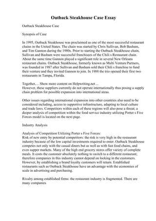 Outback Steakhouse Case Essay
Outback Steakhouse Case
Synopsis of Case
In 1995, Outback Steakhouse was proclaimed as one of the most successful restaurant
chains in the United States. The chain was started by Chris Sullivan, Bob Basham,
and Tim Gannon during the 1980s. Prior to starting the Outback Steakhouse chain,
Sullivan and Basham were successful franchisees of the Chili s Restaurant chain.
About the same time Gannon played a significant role in several New Orleans
restaurant chains. Outback Steakhouse, formerly known as Multi VenturePartners,
was founded in 1987 after Sullivan and Basham sold their Chili s franchise to fund
their venture and they invited Gannon to join. In 1988 the trio opened their first two
restaurants in Tampa, Florida.
Together,... Show more content on Helpwriting.net ...
However, these suppliers currently do not operate internationally thus posing a supply
chain problem for possible expansion into international areas.
Other issues regarding international expansion into other countries also need to be
considered including, access to supportive infrastructure, adapting to local culture
and trade laws. Competitors within each of these regions will also pose a threat; a
deeper analysis of competition within the food service industry utilizing Porter s Five
Forces model is located on the next page.
Industry Analysis
Analysis of Competition Utilizing Porter s Five Forces:
Risk of new entry by potential competitors: the risk is very high in the restaurant
industry because of the low capital investments required to enter. Outback Steakhouse
competes not only with the casual diners but as well as with fast food chains, and
even supper markets. Many of the high end grocery stores offer variety of complete
meals. It costs the customer absolutely nothing to switch to a different restaurant;
therefore companies in this industry cannot depend on locking in the customers.
However, by establishing a brand loyalty customers will return. Established
restaurants such as Outback Steakhouse have an advantage with the economies of
scale in advertising and purchasing.
Rivalry among established firms: the restaurant industry is fragmented. There are
many companies
 