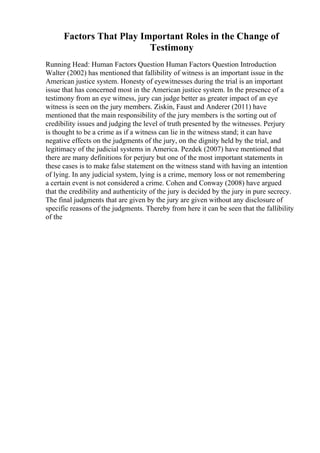 Factors That Play Important Roles in the Change of
Testimony
Running Head: Human Factors Question Human Factors Question Introduction
Walter (2002) has mentioned that fallibility of witness is an important issue in the
American justice system. Honesty of eyewitnesses during the trial is an important
issue that has concerned most in the American justice system. In the presence of a
testimony from an eye witness, jury can judge better as greater impact of an eye
witness is seen on the jury members. Ziskin, Faust and Anderer (2011) have
mentioned that the main responsibility of the jury members is the sorting out of
credibility issues and judging the level of truth presented by the witnesses. Perjury
is thought to be a crime as if a witness can lie in the witness stand; it can have
negative effects on the judgments of the jury, on the dignity held by the trial, and
legitimacy of the judicial systems in America. Pezdek (2007) have mentioned that
there are many definitions for perjury but one of the most important statements in
these cases is to make false statement on the witness stand with having an intention
of lying. In any judicial system, lying is a crime, memory loss or not remembering
a certain event is not considered a crime. Cohen and Conway (2008) have argued
that the credibility and authenticity of the jury is decided by the jury in pure secrecy.
The final judgments that are given by the jury are given without any disclosure of
specific reasons of the judgments. Thereby from here it can be seen that the fallibility
of the
 